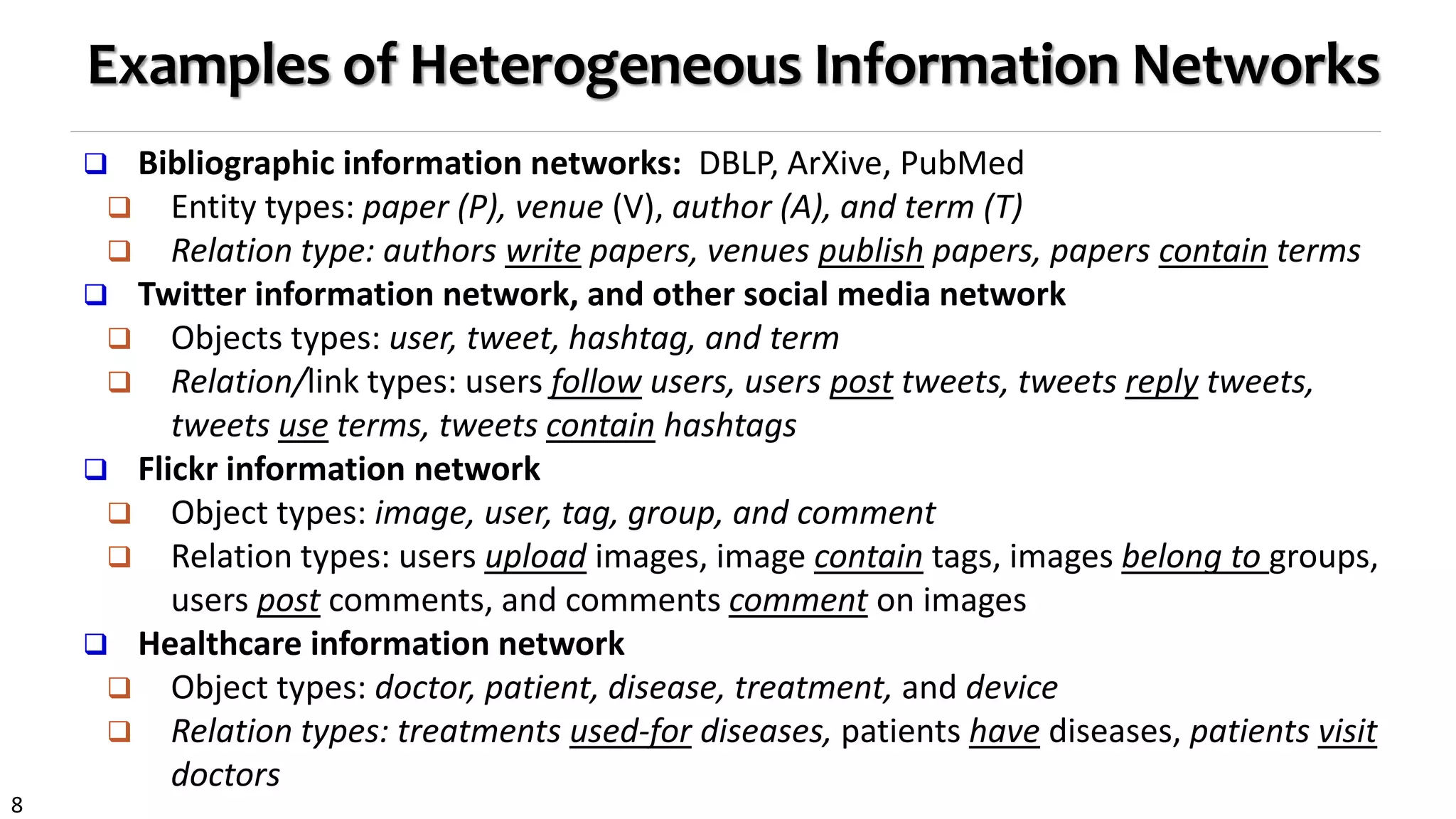 8
Examples of Heterogeneous Information Networks
 Bibliographic information networks: DBLP, ArXive, PubMed
 Entity types: paper (P), venue (V), author (A), and term (T)
 Relation type: authors write papers, venues publish papers, papers contain terms
 Twitter information network, and other social media network
 Objects types: user, tweet, hashtag, and term
 Relation/link types: users follow users, users post tweets, tweets reply tweets,
tweets use terms, tweets contain hashtags
 Flickr information network
 Object types: image, user, tag, group, and comment
 Relation types: users upload images, image contain tags, images belong to groups,
users post comments, and comments comment on images
 Healthcare information network
 Object types: doctor, patient, disease, treatment, and device
 Relation types: treatments used-for diseases, patients have diseases, patients visit
doctors
 