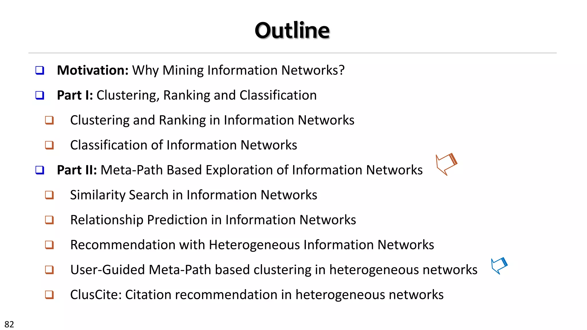 82
Outline
 Motivation: Why Mining Information Networks?
 Part I: Clustering, Ranking and Classification
 Clustering and Ranking in Information Networks
 Classification of Information Networks
 Part II: Meta-Path Based Exploration of Information Networks
 Similarity Search in Information Networks
 Relationship Prediction in Information Networks
 Recommendation with Heterogeneous Information Networks
 User-Guided Meta-Path based clustering in heterogeneous networks
 ClusCite: Citation recommendation in heterogeneous networks
 