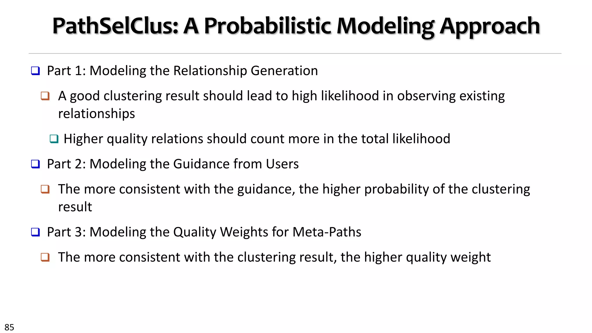 85
PathSelClus: A Probabilistic Modeling Approach
 Part 1: Modeling the Relationship Generation
 A good clustering result should lead to high likelihood in observing existing
relationships
 Higher quality relations should count more in the total likelihood
 Part 2: Modeling the Guidance from Users
 The more consistent with the guidance, the higher probability of the clustering
result
 Part 3: Modeling the Quality Weights for Meta-Paths
 The more consistent with the clustering result, the higher quality weight
 