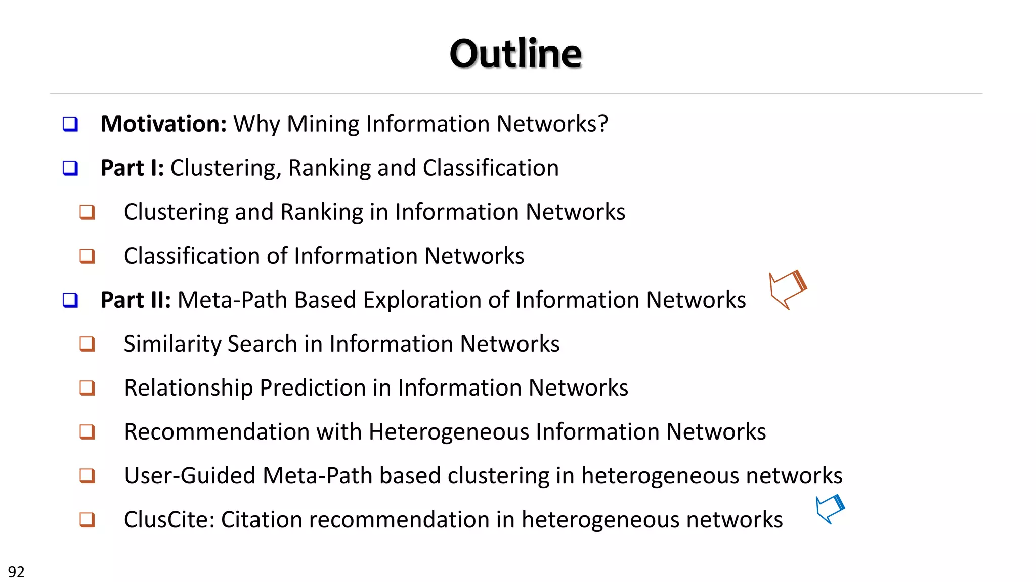 92
Outline
 Motivation: Why Mining Information Networks?
 Part I: Clustering, Ranking and Classification
 Clustering and Ranking in Information Networks
 Classification of Information Networks
 Part II: Meta-Path Based Exploration of Information Networks
 Similarity Search in Information Networks
 Relationship Prediction in Information Networks
 Recommendation with Heterogeneous Information Networks
 User-Guided Meta-Path based clustering in heterogeneous networks
 ClusCite: Citation recommendation in heterogeneous networks
 