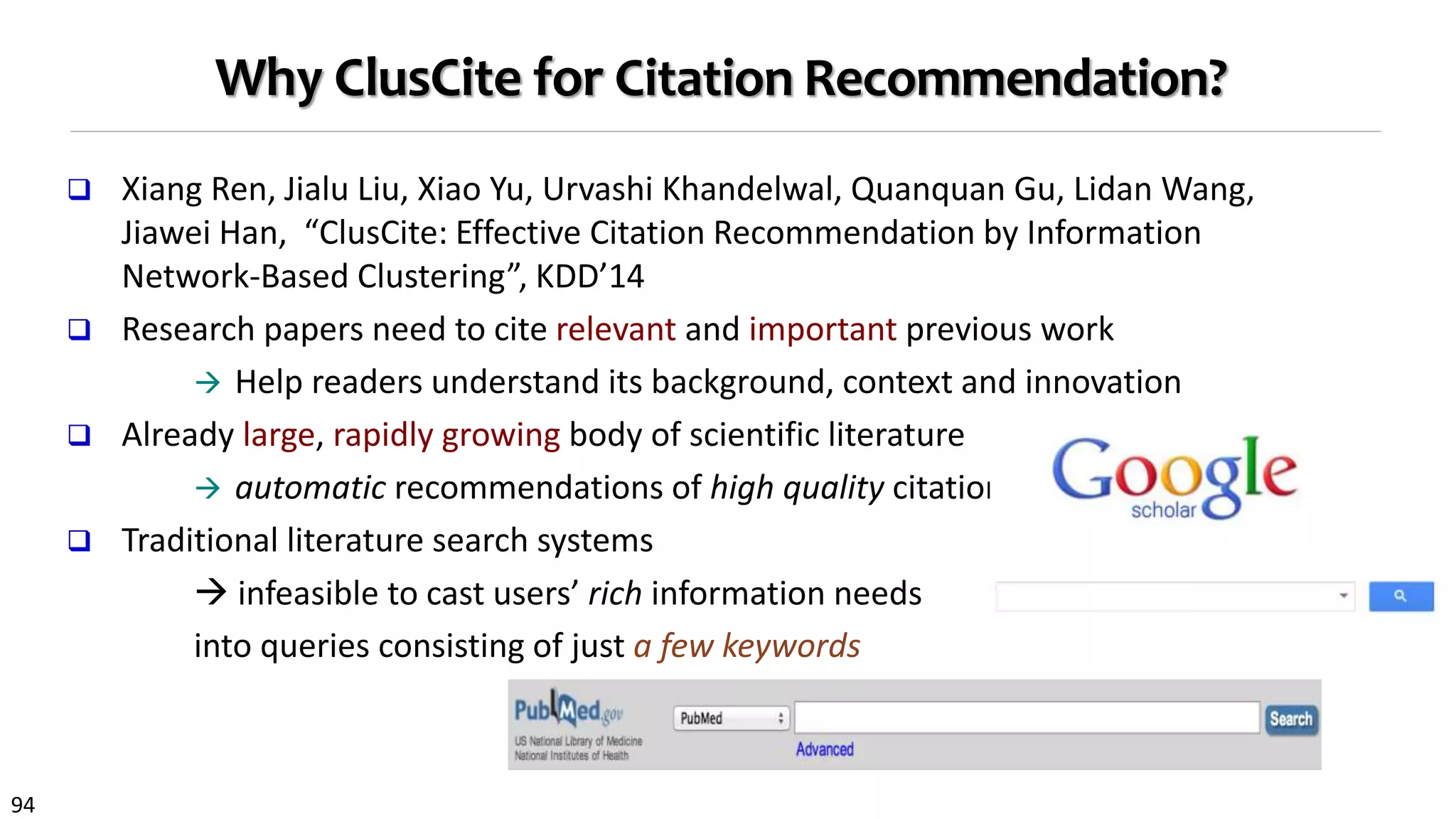94
Why ClusCite for Citation Recommendation?
 Xiang Ren, Jialu Liu, Xiao Yu, Urvashi Khandelwal, Quanquan Gu, Lidan Wang,
Jiawei Han, “ClusCite: Effective Citation Recommendation by Information
Network-Based Clustering”, KDD’14
 Research papers need to cite relevant and important previous work
 Help readers understand its background, context and innovation
 Already large, rapidly growing body of scientific literature
 automatic recommendations of high quality citations
 Traditional literature search systems
 infeasible to cast users’ rich information needs
into queries consisting of just a few keywords
 