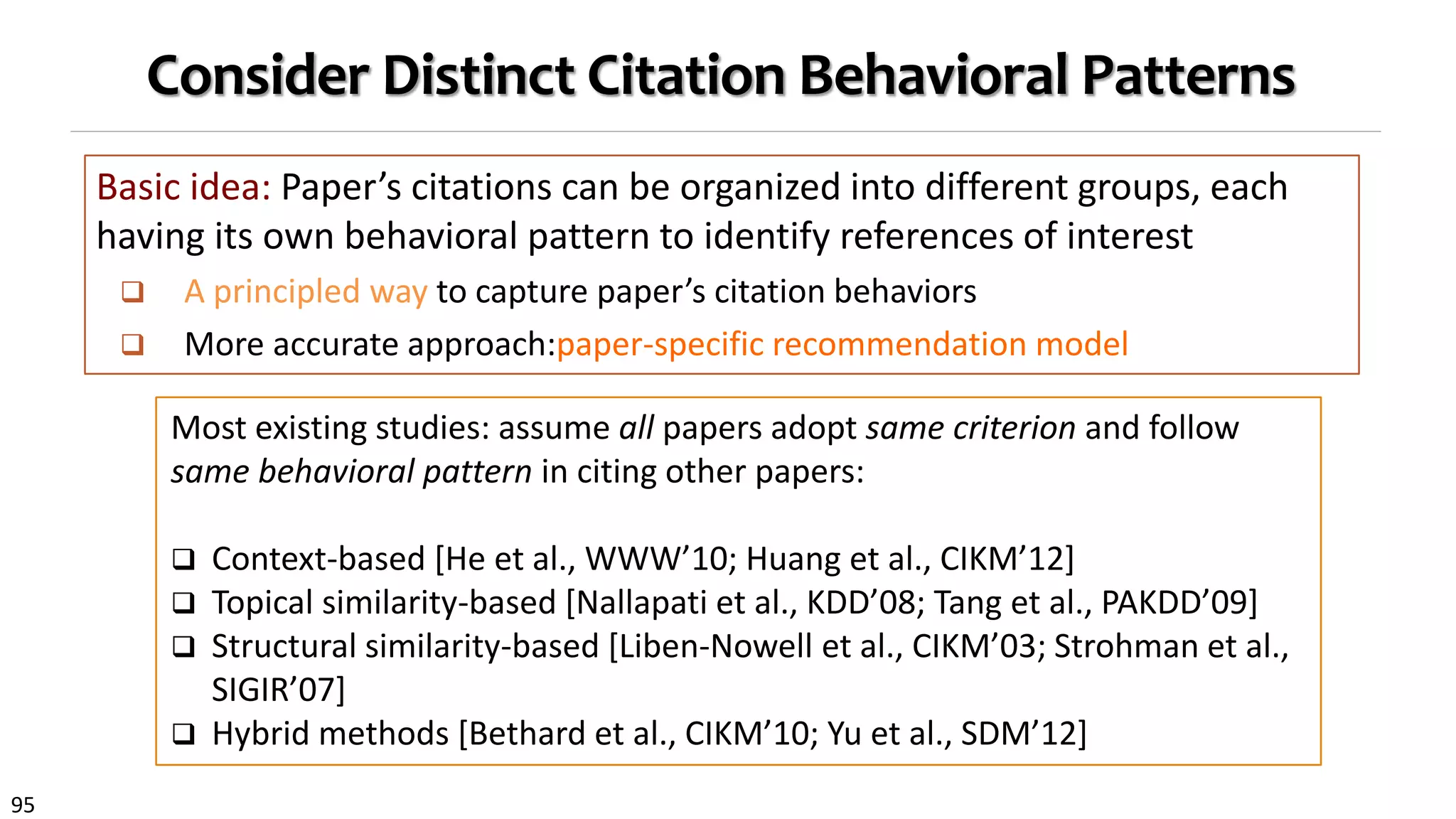 95
Consider Distinct Citation Behavioral Patterns
Basic idea: Paper’s citations can be organized into different groups, each
having its own behavioral pattern to identify references of interest
 A principled way to capture paper’s citation behaviors
 More accurate approach:paper-specific recommendation model
Most existing studies: assume all papers adopt same criterion and follow
same behavioral pattern in citing other papers:
 Context-based [He et al., WWW’10; Huang et al., CIKM’12]
 Topical similarity-based [Nallapati et al., KDD’08; Tang et al., PAKDD’09]
 Structural similarity-based [Liben-Nowell et al., CIKM’03; Strohman et al.,
SIGIR’07]
 Hybrid methods [Bethard et al., CIKM’10; Yu et al., SDM’12]
 