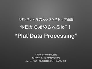 IoTシステムを支えるワンストップ基盤 
今日から始められるIoT！ 
“Plat’Data Processing”
ぷらっとホーム株式会社
松下享平 (Kohei MATSUSHITA)
Jul. 14, 2015 - ADSJ共催セミナー@ADSJ大阪
 