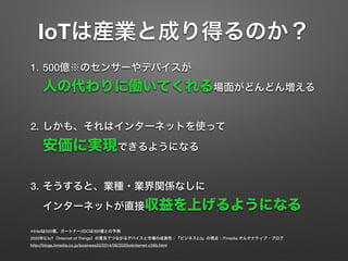 IoTは産業と成り得るのか？
1. 500億※のセンサーやデバイスが 
人の代わりに働いてくれる場面がどんどん増える
2. しかも、それはインターネットを使って 
安価に実現できるようになる
3. そうすると、業種・業界関係なしに 
インターネットが直接収益を上げるようになる
※Intelは500億、ガートナー/IDCは300億との予測
2020年にIoT（Internet of Things）の普及でつながるデバイスと市場の成長性：『ビジネス2.0』の視点：ITmedia オルタナティブ・ブログ
http://blogs.itmedia.co.jp/business20/2014/06/2020iotinternet-c56b.html
 