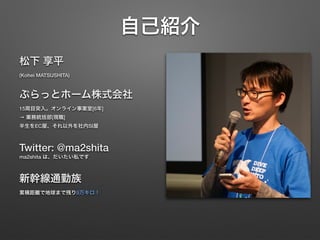 自己紹介
松下 享平 
(Kohei MATSUSHITA)
ぷらっとホーム株式会社 
15周目突入。オンライン事業室[6年] 
→ 業務統括部[現職] 
半生をEC屋、それ以外を社内SI屋
Twitter: @ma2shita 
ma2shita は、だいたい私です
新幹線通勤族 
累積距離で地球まで残り9万キロ！
 
