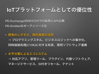 IoTプラットフォームとしての優位性
PD ExchangeのREST(HTTP)採用とAPI公開 
PD Emitterのオープンソース化
• 開発のしやすさ、既存資産の活用 
→ プログラミングスキル、ビジネスロジックへの集中化、 
同時接続処理(C10K)に対する知見、現用ソフトウェア連携
• 水平分業によるエコシステム 
→ 対応アプリ、管理ツール、プラグイン、代替ソフトウェア、
マネージドサービス、SI付きリセール、テナント
 