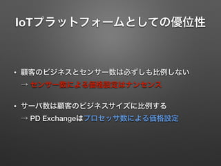 IoTプラットフォームとしての優位性
• 顧客のビジネスとセンサー数は必ずしも比例しない 
→ センサー数による価格設定はナンセンス
• サーバ数は顧客のビジネスサイズに比例する 
→ PD Exchangeはプロセッサ数による価格設定
 