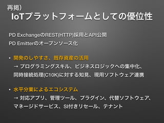 IoTプラットフォームとしての優位性
PD ExchangeのREST(HTTP)採用とAPI公開 
PD Emitterのオープンソース化
• 開発のしやすさ、既存資産の活用 
→ プログラミングスキル、ビジネスロジックへの集中化、 
同時接続処理(C10K)に対する知見、現用ソフトウェア連携
• 水平分業によるエコシステム 
→ 対応アプリ、管理ツール、プラグイン、代替ソフトウェア、
マネージドサービス、SI付きリセール、テナント
再掲）
 