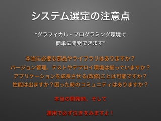 システム選定の注意点
“グラフィカル・プログラミング環境で 
簡単に開発できます”
本当に必要な部品やライブラリはありますか？ 
バージョン管理、テストやデプロイ環境は っていますか？ 
アプリケーションを成長させる(改修)ことは可能ですか？ 
性能は出ますか？困った時のコミュニティはありますか？
本当の開発時、そして
運用で必ず泣きをみますよ！
 