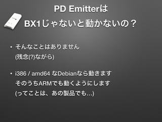 PD Emitterは 
BX1じゃないと動かないの？
• そんなことはありません 
(残念(?)ながら)
• i386 / amd64 なDebianなら動きます 
そのうちARMでも動くようにします 
(ってことは、あの製品でも…)
 