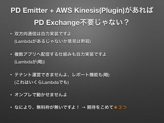 PD Emitter + AWS Kinesis(Plugin)があれば 
PD Exchange不要じゃない？
• 双方向通信は自力実装ですよ 
(Lambdaがあるじゃないか意見は黙殺)
• 複数アプリへ配信する仕組みも自力実装ですよ 
(Lambdaが(略))
• テナント運営できませんよ、レポート機能も(略) 
(これはいくらLambdaでも)
• オンプレで動かせませんよ
• なにより、無料枠が無いですよ！ → 期待をこめて★３つ
 