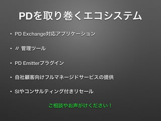 PDを取り巻くエコシステム
• PD Exchange対応アプリケーション
• 〃 管理ツール
• PD Emitterプラグイン
• 自社顧客向けフルマネージドサービスの提供
• SIやコンサルティング付きリセール
ご相談やお声がけください！
 