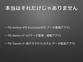 本当はそれだけじゃありません
• PD Archive (PD Exchange対応 データ蓄積アプリ)
• PD Alerter (〃 IoTデータ監視・通報アプリ)
• PD Transit (〃 他クラウド/システム データ転送アプリ)
 