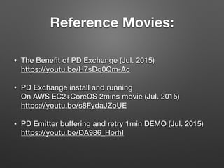 Reference Movies:
• The Beneﬁt of PD Exchange (Jul. 2015) 
https://youtu.be/H7sDq0Qm-Ac
• PD Exchange install and running 
On AWS EC2+CoreOS 2mins movie (Jul. 2015)  
https://youtu.be/s8FydaJZoUE
• PD Emitter buffering and retry 1min DEMO (Jul. 2015) 
https://youtu.be/DA986_HorhI
 