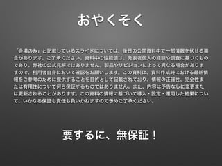おやくそく
「会場のみ」と記載しているスライドについては、後日の公開資料中で一部情報を伏せる場
合があります。ご了承ください。資料中の性能値は、発表者個人の経験や調査に基づくもの
であり、弊社の公式見解ではありません。製品やリビジョンによって異なる場合がありま
すので、利用者自身において確認をお願いします。この資料は、資料作成時における最新情
報をご参考のために提供することを目的として記載されており、情報の正確性、完全性ま
たは有用性について何ら保証するものではありません。また、内容は予告なしに変更また
は更新されることがあります。この資料の情報に基づいて導入・設定・運用した結果につい
て、いかなる保証も責任も負いかねますので予めご了承ください。
要するに、無保証！
 