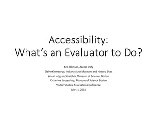Accessibility:
What’s an Evaluator to Do?
Kris Johnson, Access Indy
Elaine Klemesrud, Indiana State Museum and Historic Sites
Anna Lindgren-Streicher, Museum of Science, Boston
Catherine Lussenhop, Museum of Science Boston
Visitor Studies Association Conference
July 16, 2015
 