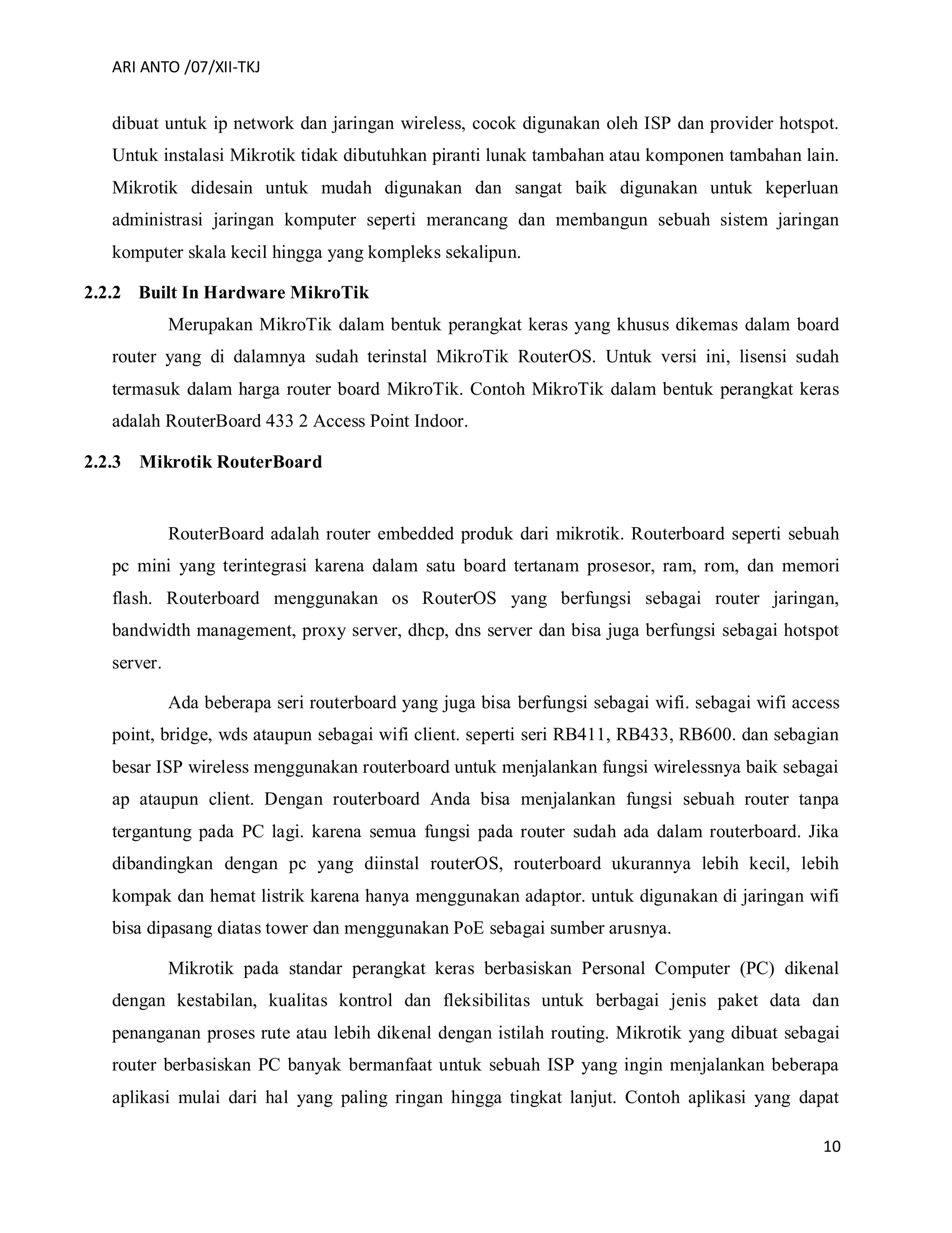 ARI ANTO /07/XII-TKJ
10
dibuat untuk ip network dan jaringan wireless, cocok digunakan oleh ISP dan provider hotspot.
Untuk instalasi Mikrotik tidak dibutuhkan piranti lunak tambahan atau komponen tambahan lain.
Mikrotik didesain untuk mudah digunakan dan sangat baik digunakan untuk keperluan
administrasi jaringan komputer seperti merancang dan membangun sebuah sistem jaringan
komputer skala kecil hingga yang kompleks sekalipun.
2.2.2 Built In Hardware MikroTik
Merupakan MikroTik dalam bentuk perangkat keras yang khusus dikemas dalam board
router yang di dalamnya sudah terinstal MikroTik RouterOS. Untuk versi ini, lisensi sudah
termasuk dalam harga router board MikroTik. Contoh MikroTik dalam bentuk perangkat keras
adalah RouterBoard 433 2 Access Point Indoor.
2.2.3 Mikrotik RouterBoard
RouterBoard adalah router embedded produk dari mikrotik. Routerboard seperti sebuah
pc mini yang terintegrasi karena dalam satu board tertanam prosesor, ram, rom, dan memori
flash. Routerboard menggunakan os RouterOS yang berfungsi sebagai router jaringan,
bandwidth management, proxy server, dhcp, dns server dan bisa juga berfungsi sebagai hotspot
server.
Ada beberapa seri routerboard yang juga bisa berfungsi sebagai wifi. sebagai wifi access
point, bridge, wds ataupun sebagai wifi client. seperti seri RB411, RB433, RB600. dan sebagian
besar ISP wireless menggunakan routerboard untuk menjalankan fungsi wirelessnya baik sebagai
ap ataupun client. Dengan routerboard Anda bisa menjalankan fungsi sebuah router tanpa
tergantung pada PC lagi. karena semua fungsi pada router sudah ada dalam routerboard. Jika
dibandingkan dengan pc yang diinstal routerOS, routerboard ukurannya lebih kecil, lebih
kompak dan hemat listrik karena hanya menggunakan adaptor. untuk digunakan di jaringan wifi
bisa dipasang diatas tower dan menggunakan PoE sebagai sumber arusnya.
Mikrotik pada standar perangkat keras berbasiskan Personal Computer (PC) dikenal
dengan kestabilan, kualitas kontrol dan fleksibilitas untuk berbagai jenis paket data dan
penanganan proses rute atau lebih dikenal dengan istilah routing. Mikrotik yang dibuat sebagai
router berbasiskan PC banyak bermanfaat untuk sebuah ISP yang ingin menjalankan beberapa
aplikasi mulai dari hal yang paling ringan hingga tingkat lanjut. Contoh aplikasi yang dapat
 