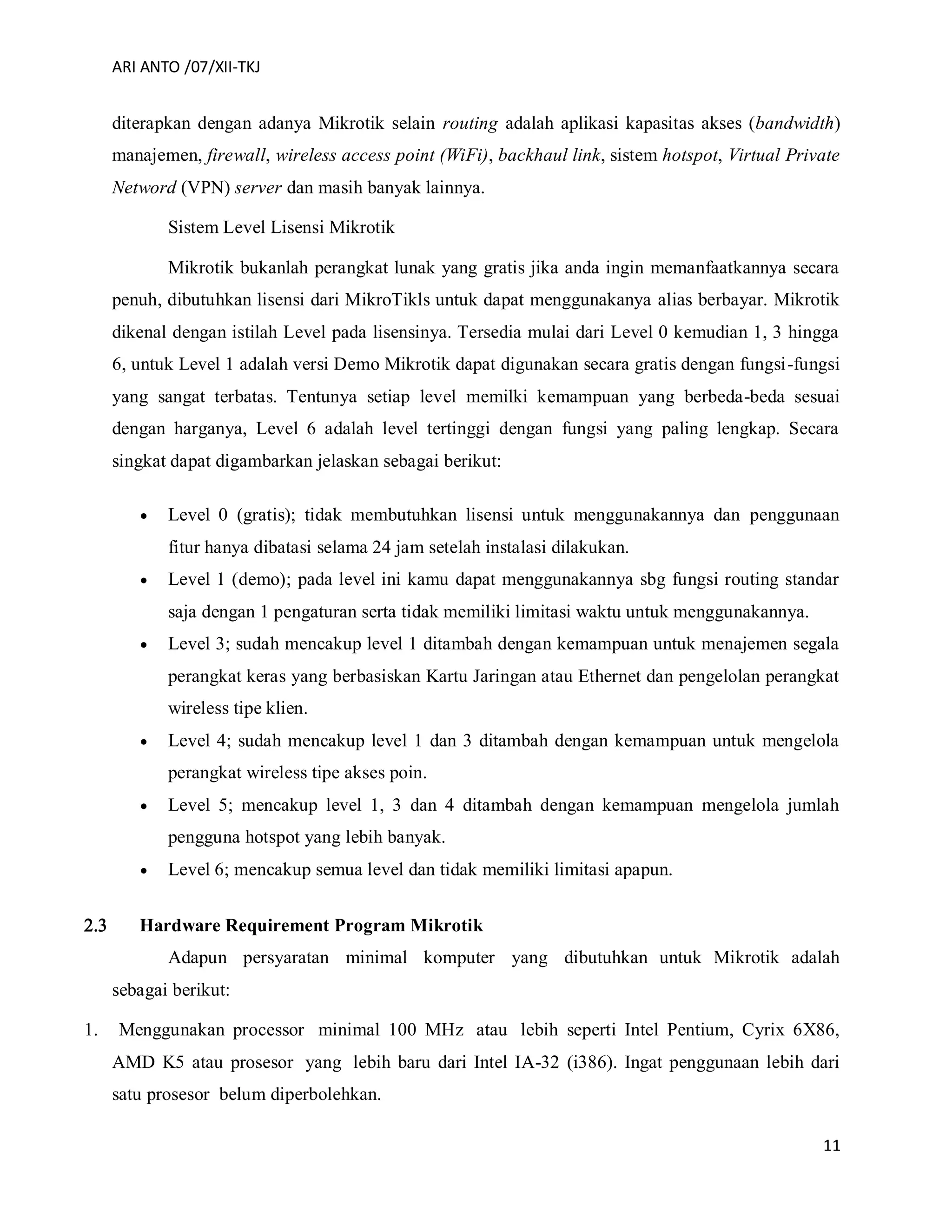 ARI ANTO /07/XII-TKJ
11
diterapkan dengan adanya Mikrotik selain routing adalah aplikasi kapasitas akses (bandwidth)
manajemen, firewall, wireless access point (WiFi), backhaul link, sistem hotspot, Virtual Private
Netword (VPN) server dan masih banyak lainnya.
Sistem Level Lisensi Mikrotik
Mikrotik bukanlah perangkat lunak yang gratis jika anda ingin memanfaatkannya secara
penuh, dibutuhkan lisensi dari MikroTikls untuk dapat menggunakanya alias berbayar. Mikrotik
dikenal dengan istilah Level pada lisensinya. Tersedia mulai dari Level 0 kemudian 1, 3 hingga
6, untuk Level 1 adalah versi Demo Mikrotik dapat digunakan secara gratis dengan fungsi-fungsi
yang sangat terbatas. Tentunya setiap level memilki kemampuan yang berbeda-beda sesuai
dengan harganya, Level 6 adalah level tertinggi dengan fungsi yang paling lengkap. Secara
singkat dapat digambarkan jelaskan sebagai berikut:
 Level 0 (gratis); tidak membutuhkan lisensi untuk menggunakannya dan penggunaan
fitur hanya dibatasi selama 24 jam setelah instalasi dilakukan.
 Level 1 (demo); pada level ini kamu dapat menggunakannya sbg fungsi routing standar
saja dengan 1 pengaturan serta tidak memiliki limitasi waktu untuk menggunakannya.
 Level 3; sudah mencakup level 1 ditambah dengan kemampuan untuk menajemen segala
perangkat keras yang berbasiskan Kartu Jaringan atau Ethernet dan pengelolan perangkat
wireless tipe klien.
 Level 4; sudah mencakup level 1 dan 3 ditambah dengan kemampuan untuk mengelola
perangkat wireless tipe akses poin.
 Level 5; mencakup level 1, 3 dan 4 ditambah dengan kemampuan mengelola jumlah
pengguna hotspot yang lebih banyak.
 Level 6; mencakup semua level dan tidak memiliki limitasi apapun.
 Hardware Requirement Program Mikrotik
Adapun persyaratan minimal komputer yang dibutuhkan untuk Mikrotik adalah
sebagai berikut:
1. Menggunakan processor minimal 100 MHz atau lebih seperti Intel Pentium, Cyrix 6X86,
AMD K5 atau prosesor yang lebih baru dari Intel IA-32 (i386). Ingat penggunaan lebih dari
satu prosesor belum diperbolehkan.
 