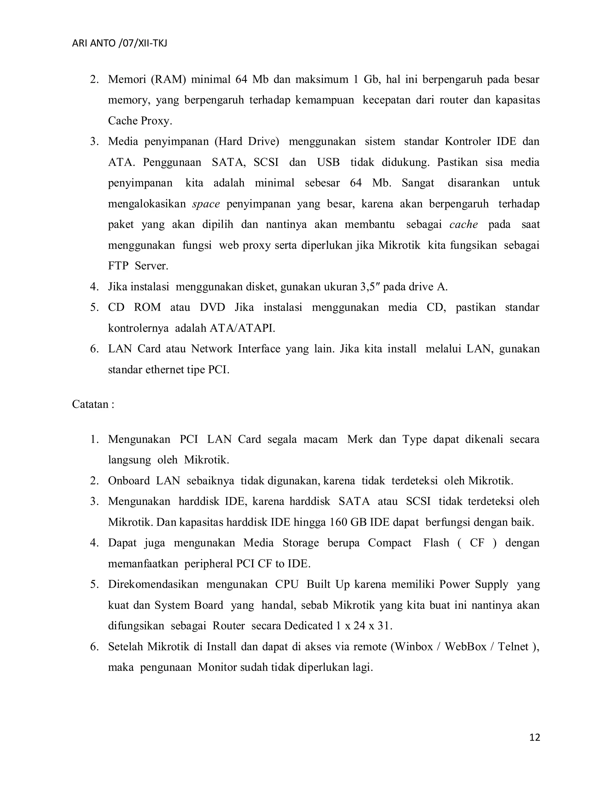 ARI ANTO /07/XII-TKJ
12
2. Memori (RAM) minimal 64 Mb dan maksimum 1 Gb, hal ini berpengaruh pada besar
memory, yang berpengaruh terhadap kemampuan kecepatan dari router dan kapasitas
Cache Proxy.
3. Media penyimpanan (Hard Drive) menggunakan sistem standar Kontroler IDE dan
ATA. Penggunaan SATA, SCSI dan USB tidak didukung. Pastikan sisa media
penyimpanan kita adalah minimal sebesar 64 Mb. Sangat disarankan untuk
mengalokasikan space penyimpanan yang besar, karena akan berpengaruh terhadap
paket yang akan dipilih dan nantinya akan membantu sebagai cache pada saat
menggunakan fungsi web proxy serta diperlukan jika Mikrotik kita fungsikan sebagai
FTP Server.
4. Jika instalasi menggunakan disket, gunakan ukuran 3,5″ pada drive A.
5. CD ROM atau DVD Jika instalasi menggunakan media CD, pastikan standar
kontrolernya adalah ATA/ATAPI.
6. LAN Card atau Network Interface yang lain. Jika kita install melalui LAN, gunakan
standar ethernet tipe PCI.
Catatan :
1. Mengunakan PCI LAN Card segala macam Merk dan Type dapat dikenali secara
langsung oleh Mikrotik.
2. Onboard LAN sebaiknya tidak digunakan, karena tidak terdeteksi oleh Mikrotik.
3. Mengunakan harddisk IDE, karena harddisk SATA atau SCSI tidak terdeteksi oleh
Mikrotik. Dan kapasitas harddisk IDE hingga 160 GB IDE dapat berfungsi dengan baik.
4. Dapat juga mengunakan Media Storage berupa Compact Flash ( CF ) dengan
memanfaatkan peripheral PCI CF to IDE.
5. Direkomendasikan mengunakan CPU Built Up karena memiliki Power Supply yang
kuat dan System Board yang handal, sebab Mikrotik yang kita buat ini nantinya akan
difungsikan sebagai Router secara Dedicated 1 x 24 x 31.
6. Setelah Mikrotik di Install dan dapat di akses via remote (Winbox / WebBox / Telnet ),
maka pengunaan Monitor sudah tidak diperlukan lagi.
 