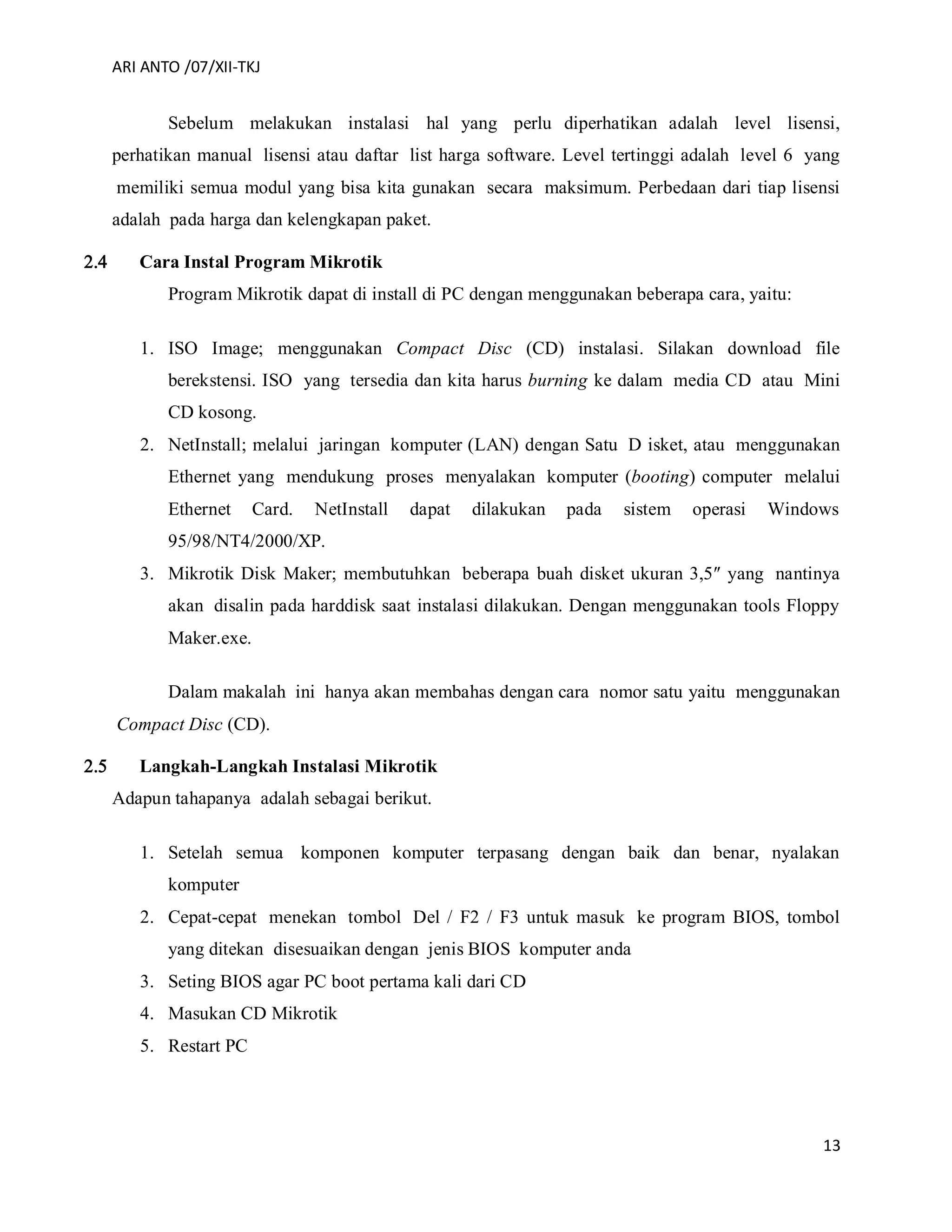 ARI ANTO /07/XII-TKJ
13
Sebelum melakukan instalasi hal yang perlu diperhatikan adalah level lisensi,
perhatikan manual lisensi atau daftar list harga software. Level tertinggi adalah level 6 yang
memiliki semua modul yang bisa kita gunakan secara maksimum. Perbedaan dari tiap lisensi
adalah pada harga dan kelengkapan paket.
 Cara Instal Program Mikrotik
Program Mikrotik dapat di install di PC dengan menggunakan beberapa cara, yaitu:
1. ISO Image; menggunakan Compact Disc (CD) instalasi. Silakan download file
berekstensi. ISO yang tersedia dan kita harus burning ke dalam media CD atau Mini
CD kosong.
2. NetInstall; melalui jaringan komputer (LAN) dengan Satu D isket, atau menggunakan
Ethernet yang mendukung proses menyalakan komputer (booting) computer melalui
Ethernet Card. NetInstall dapat dilakukan pada sistem operasi Windows
95/98/NT4/2000/XP.
3. Mikrotik Disk Maker; membutuhkan beberapa buah disket ukuran 3,5″ yang nantinya
akan disalin pada harddisk saat instalasi dilakukan. Dengan menggunakan tools Floppy
Maker.exe.
Dalam makalah ini hanya akan membahas dengan cara nomor satu yaitu menggunakan
Compact Disc (CD).
 Langkah-Langkah Instalasi Mikrotik
Adapun tahapanya adalah sebagai berikut.
1. Setelah semua komponen komputer terpasang dengan baik dan benar, nyalakan
komputer
2. Cepat-cepat menekan tombol Del / F2 / F3 untuk masuk ke program BIOS, tombol
yang ditekan disesuaikan dengan jenis BIOS komputer anda
3. Seting BIOS agar PC boot pertama kali dari CD
4. Masukan CD Mikrotik
5. Restart PC
 