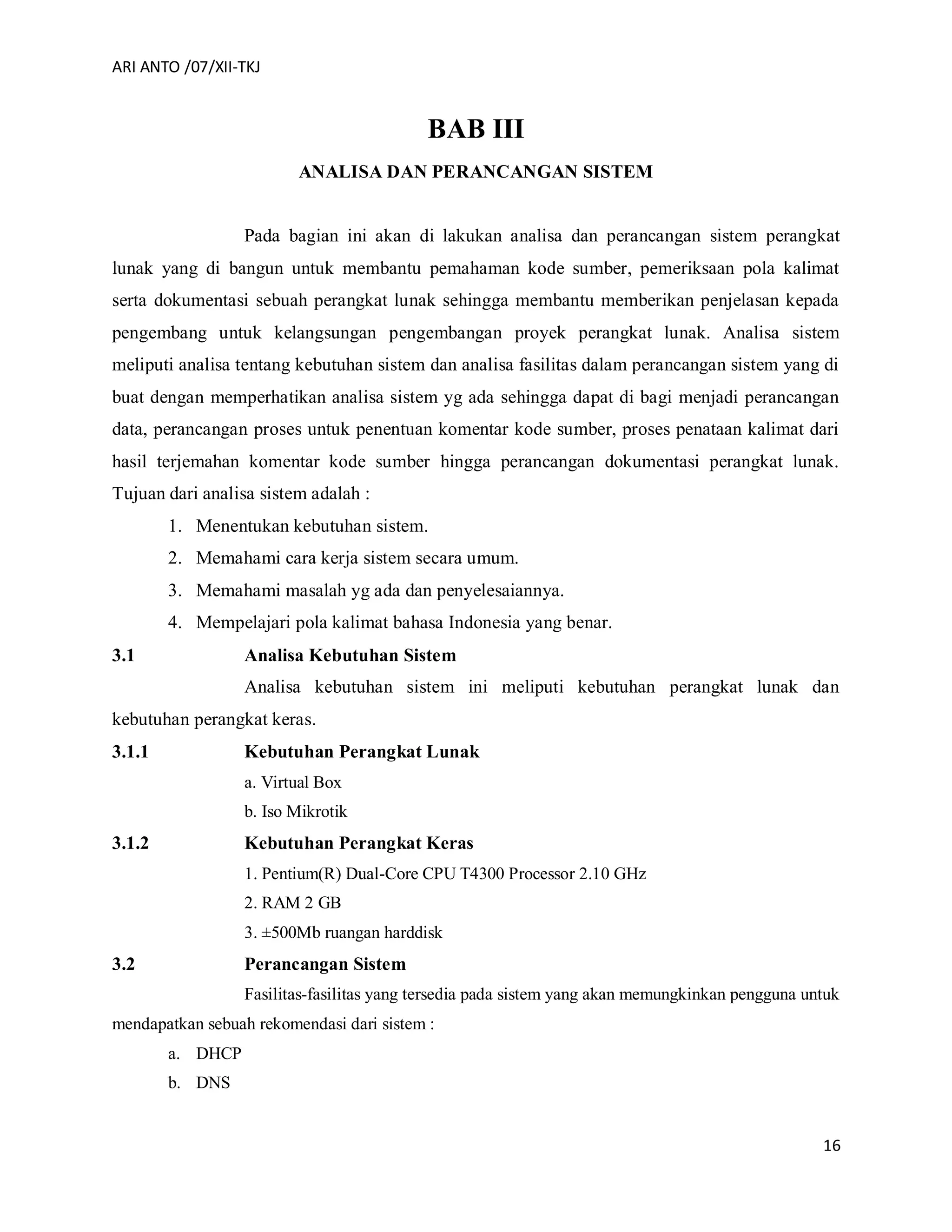 ARI ANTO /07/XII-TKJ
16
BAB III
ANALISA DAN PERANCANGAN SISTEM
Pada bagian ini akan di lakukan analisa dan perancangan sistem perangkat
lunak yang di bangun untuk membantu pemahaman kode sumber, pemeriksaan pola kalimat
serta dokumentasi sebuah perangkat lunak sehingga membantu memberikan penjelasan kepada
pengembang untuk kelangsungan pengembangan proyek perangkat lunak. Analisa sistem
meliputi analisa tentang kebutuhan sistem dan analisa fasilitas dalam perancangan sistem yang di
buat dengan memperhatikan analisa sistem yg ada sehingga dapat di bagi menjadi perancangan
data, perancangan proses untuk penentuan komentar kode sumber, proses penataan kalimat dari
hasil terjemahan komentar kode sumber hingga perancangan dokumentasi perangkat lunak.
Tujuan dari analisa sistem adalah :
1. Menentukan kebutuhan sistem.
2. Memahami cara kerja sistem secara umum.
3. Memahami masalah yg ada dan penyelesaiannya.
4. Mempelajari pola kalimat bahasa Indonesia yang benar.
3.1 Analisa Kebutuhan Sistem
Analisa kebutuhan sistem ini meliputi kebutuhan perangkat lunak dan
kebutuhan perangkat keras.
3.1.1 Kebutuhan Perangkat Lunak
a. Virtual Box
b. Iso Mikrotik
3.1.2 Kebutuhan Perangkat Keras
1. Pentium(R) Dual-Core CPU T4300 Processor 2.10 GHz
2. RAM 2 GB
3. ±500Mb ruangan harddisk
3.2 Perancangan Sistem
Fasilitas-fasilitas yang tersedia pada sistem yang akan memungkinkan pengguna untuk
mendapatkan sebuah rekomendasi dari sistem :
a. DHCP
b. DNS
 