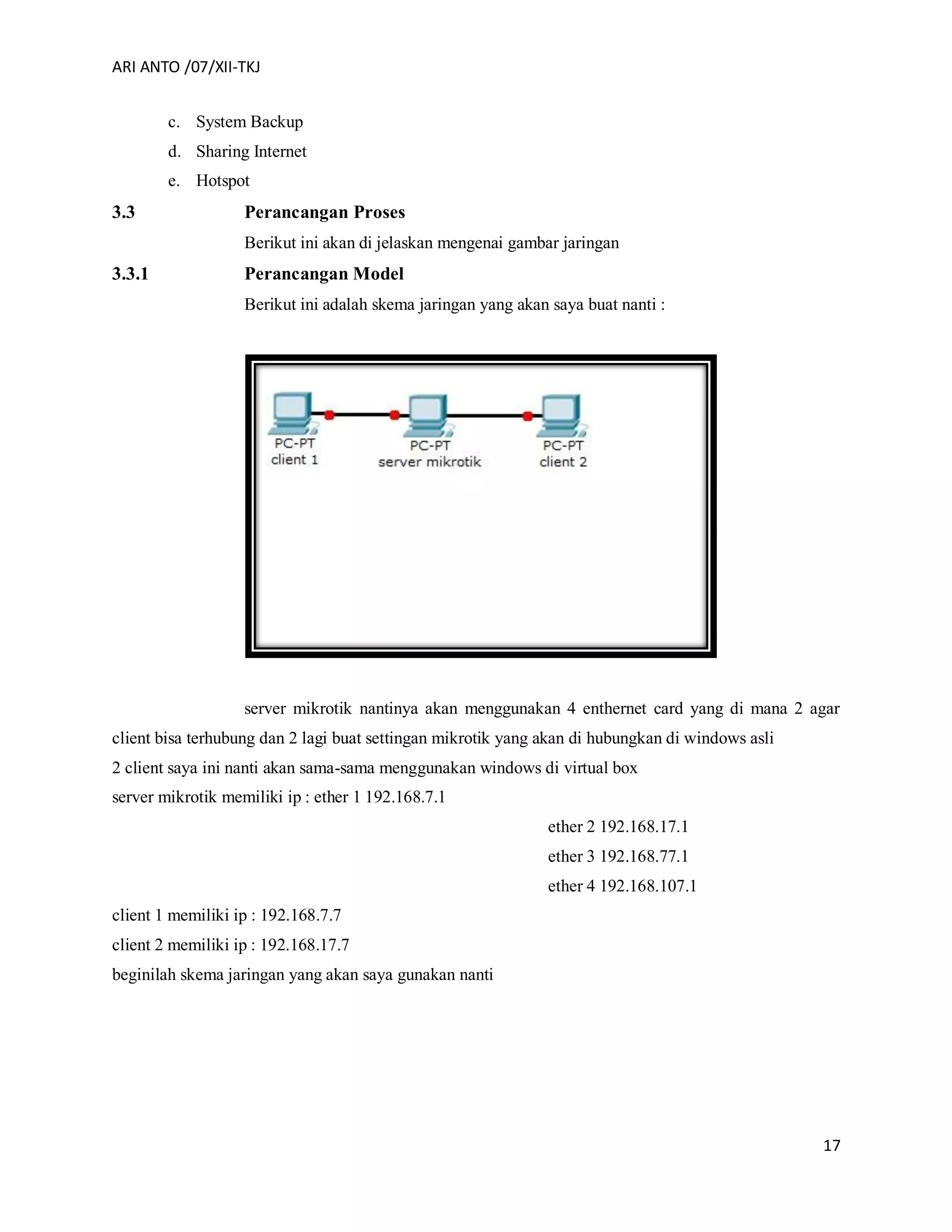 ARI ANTO /07/XII-TKJ
17
c. System Backup
d. Sharing Internet
e. Hotspot
3.3 Perancangan Proses
Berikut ini akan di jelaskan mengenai gambar jaringan
3.3.1 Perancangan Model
Berikut ini adalah skema jaringan yang akan saya buat nanti :
server mikrotik nantinya akan menggunakan 4 enthernet card yang di mana 2 agar
client bisa terhubung dan 2 lagi buat settingan mikrotik yang akan di hubungkan di windows asli
2 client saya ini nanti akan sama-sama menggunakan windows di virtual box
server mikrotik memiliki ip : ether 1 192.168.7.1
ether 2 192.168.17.1
ether 3 192.168.77.1
ether 4 192.168.107.1
client 1 memiliki ip : 192.168.7.7
client 2 memiliki ip : 192.168.17.7
beginilah skema jaringan yang akan saya gunakan nanti
 