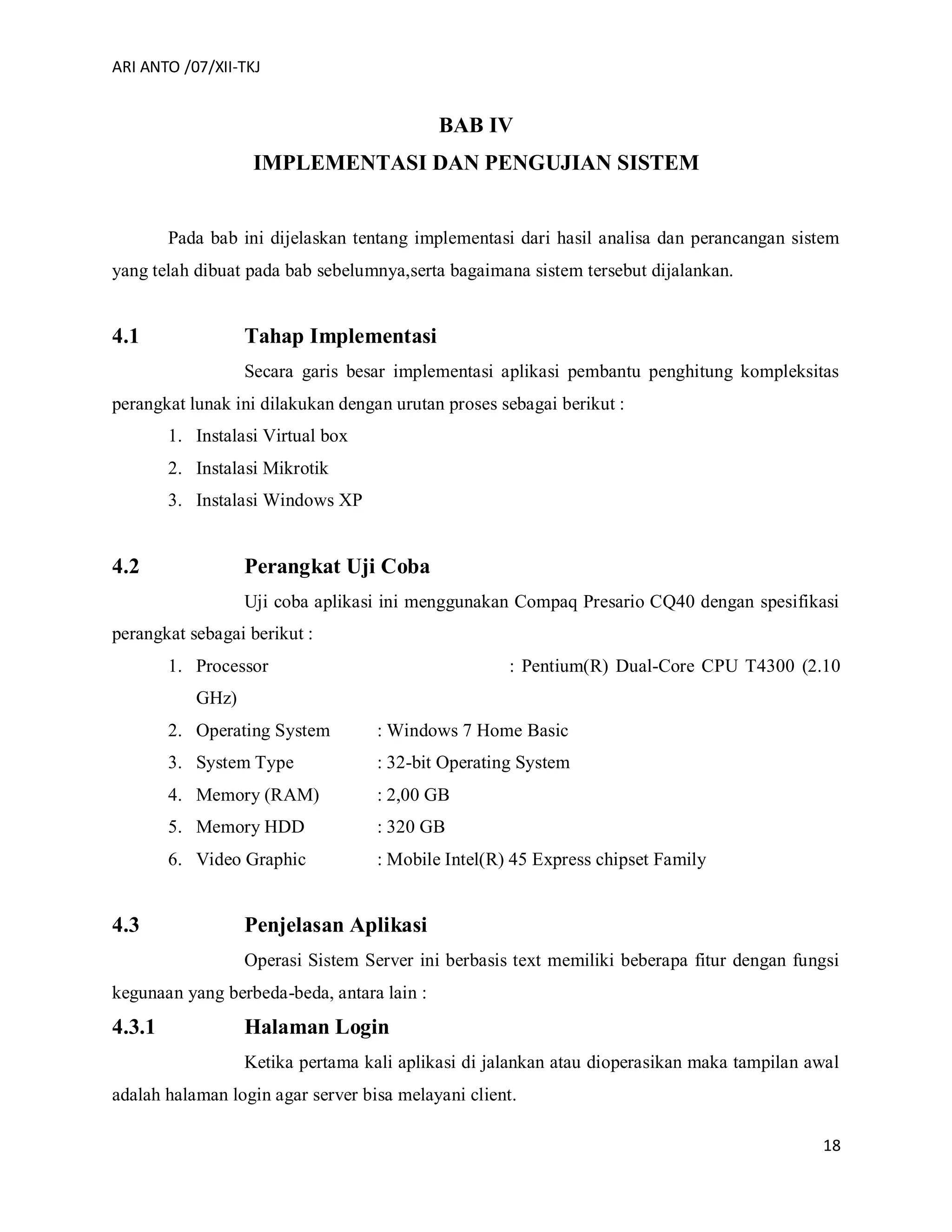 ARI ANTO /07/XII-TKJ
18
BAB IV
IMPLEMENTASI DAN PENGUJIAN SISTEM
Pada bab ini dijelaskan tentang implementasi dari hasil analisa dan perancangan sistem
yang telah dibuat pada bab sebelumnya,serta bagaimana sistem tersebut dijalankan.
4.1 Tahap Implementasi
Secara garis besar implementasi aplikasi pembantu penghitung kompleksitas
perangkat lunak ini dilakukan dengan urutan proses sebagai berikut :
1. Instalasi Virtual box
2. Instalasi Mikrotik
3. Instalasi Windows XP
4.2 Perangkat Uji Coba
Uji coba aplikasi ini menggunakan Compaq Presario CQ40 dengan spesifikasi
perangkat sebagai berikut :
1. Processor : Pentium(R) Dual-Core CPU T4300 (2.10
GHz)
2. Operating System : Windows 7 Home Basic
3. System Type : 32-bit Operating System
4. Memory (RAM) : 2,00 GB
5. Memory HDD : 320 GB
6. Video Graphic : Mobile Intel(R) 45 Express chipset Family
4.3 Penjelasan Aplikasi
Operasi Sistem Server ini berbasis text memiliki beberapa fitur dengan fungsi
kegunaan yang berbeda-beda, antara lain :
4.3.1 Halaman Login
Ketika pertama kali aplikasi di jalankan atau dioperasikan maka tampilan awal
adalah halaman login agar server bisa melayani client.
 