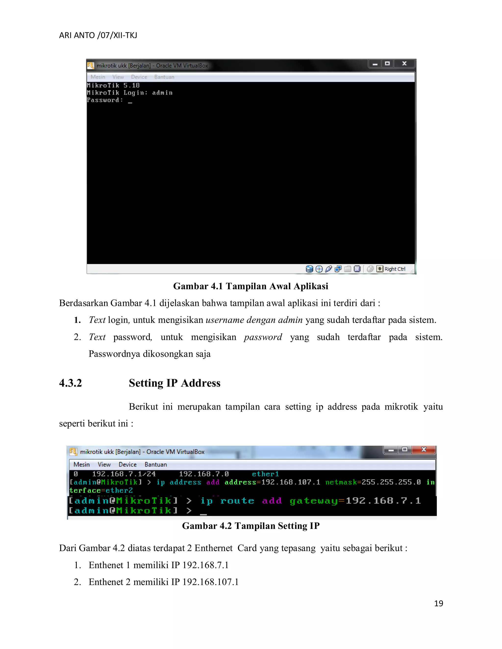 ARI ANTO /07/XII-TKJ
19
Gambar 4.1 Tampilan Awal Aplikasi
Berdasarkan Gambar 4.1 dijelaskan bahwa tampilan awal aplikasi ini terdiri dari :
1. Text login, untuk mengisikan username dengan admin yang sudah terdaftar pada sistem.
2. Text password, untuk mengisikan password yang sudah terdaftar pada sistem.
Passwordnya dikosongkan saja
4.3.2 Setting IP Address
Berikut ini merupakan tampilan cara setting ip address pada mikrotik yaitu
seperti berikut ini :
Gambar 4.2 Tampilan Setting IP
Dari Gambar 4.2 diatas terdapat 2 Enthernet Card yang tepasang yaitu sebagai berikut :
1. Enthenet 1 memiliki IP 192.168.7.1
2. Enthenet 2 memiliki IP 192.168.107.1
 