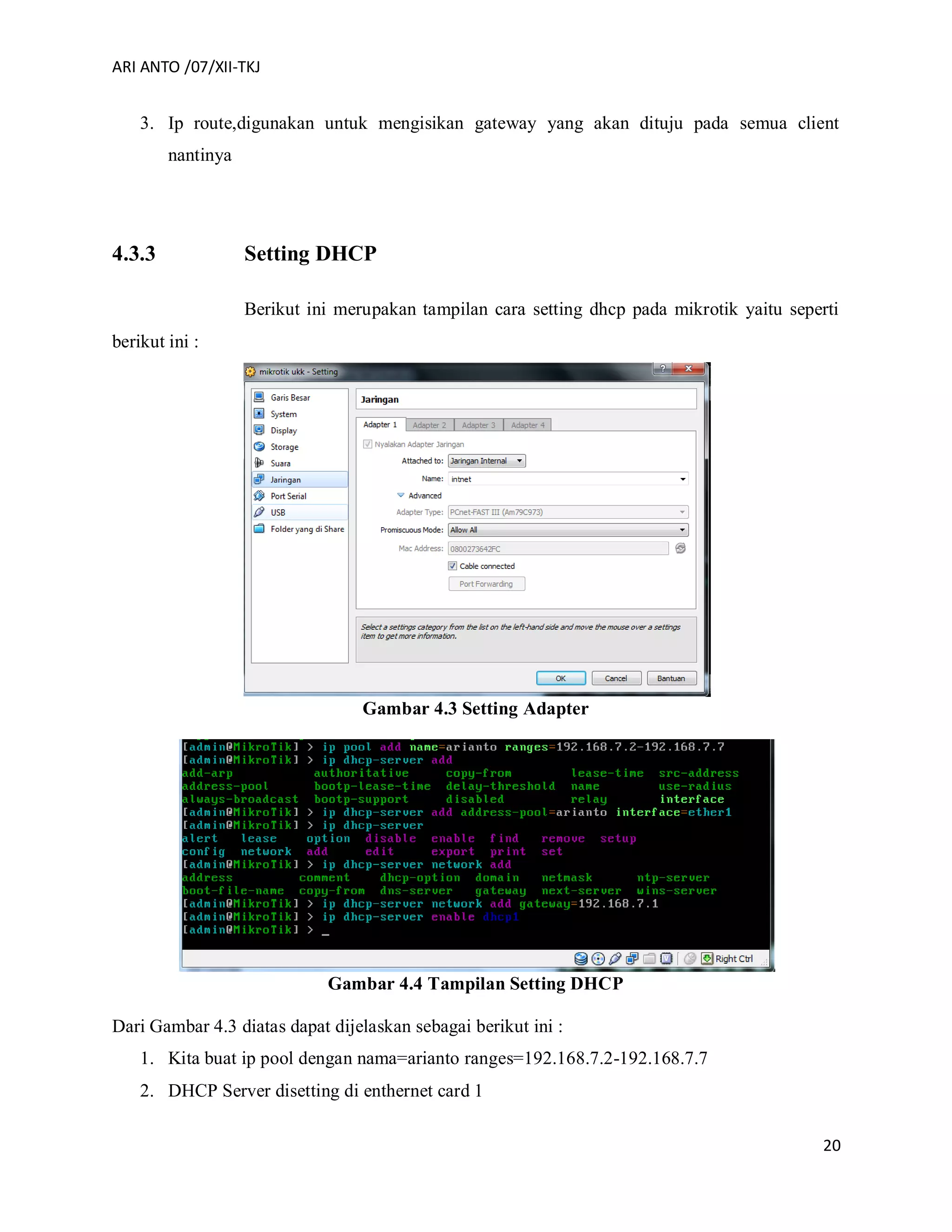 ARI ANTO /07/XII-TKJ
20
3. Ip route,digunakan untuk mengisikan gateway yang akan dituju pada semua client
nantinya
4.3.3 Setting DHCP
Berikut ini merupakan tampilan cara setting dhcp pada mikrotik yaitu seperti
berikut ini :
Gambar 4.3 Setting Adapter
Gambar 4.4 Tampilan Setting DHCP
Dari Gambar 4.3 diatas dapat dijelaskan sebagai berikut ini :
1. Kita buat ip pool dengan nama=arianto ranges=192.168.7.2-192.168.7.7
2. DHCP Server disetting di enthernet card 1
 