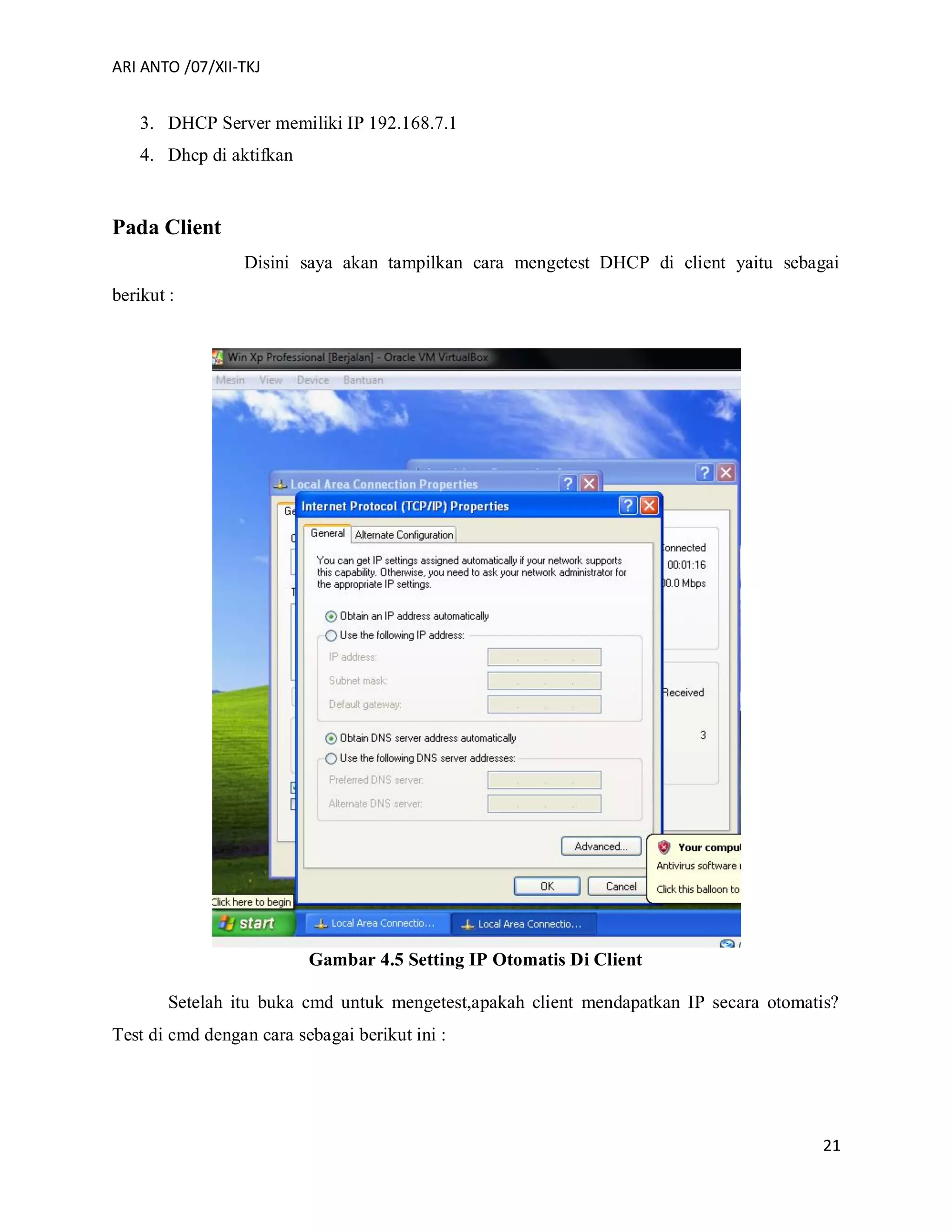 ARI ANTO /07/XII-TKJ
21
3. DHCP Server memiliki IP 192.168.7.1
4. Dhcp di aktifkan
Pada Client
Disini saya akan tampilkan cara mengetest DHCP di client yaitu sebagai
berikut :
Gambar 4.5 Setting IP Otomatis Di Client
Setelah itu buka cmd untuk mengetest,apakah client mendapatkan IP secara otomatis?
Test di cmd dengan cara sebagai berikut ini :
 