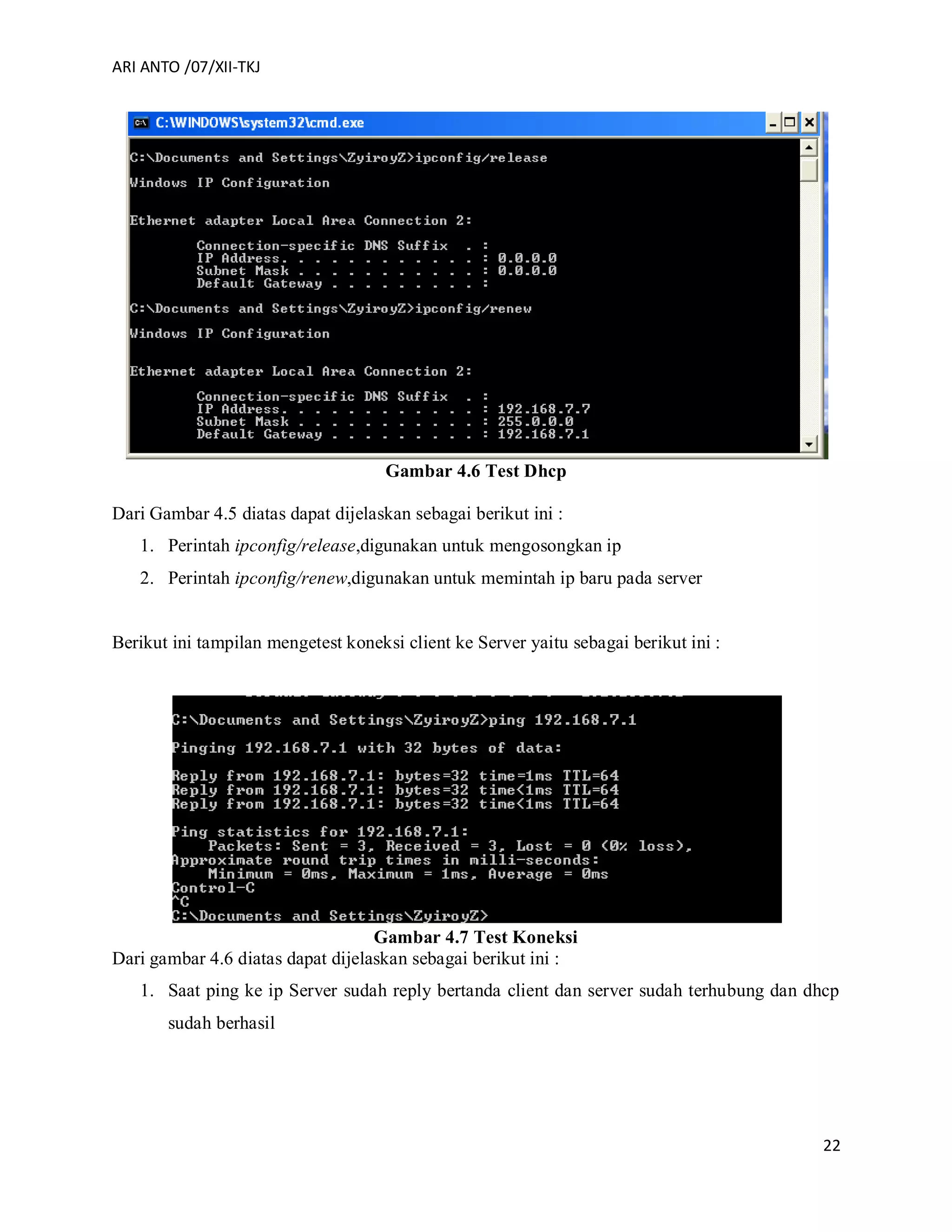 ARI ANTO /07/XII-TKJ
22
Gambar 4.6 Test Dhcp
Dari Gambar 4.5 diatas dapat dijelaskan sebagai berikut ini :
1. Perintah ipconfig/release,digunakan untuk mengosongkan ip
2. Perintah ipconfig/renew,digunakan untuk memintah ip baru pada server
Berikut ini tampilan mengetest koneksi client ke Server yaitu sebagai berikut ini :
Gambar 4.7 Test Koneksi
Dari gambar 4.6 diatas dapat dijelaskan sebagai berikut ini :
1. Saat ping ke ip Server sudah reply bertanda client dan server sudah terhubung dan dhcp
sudah berhasil
 