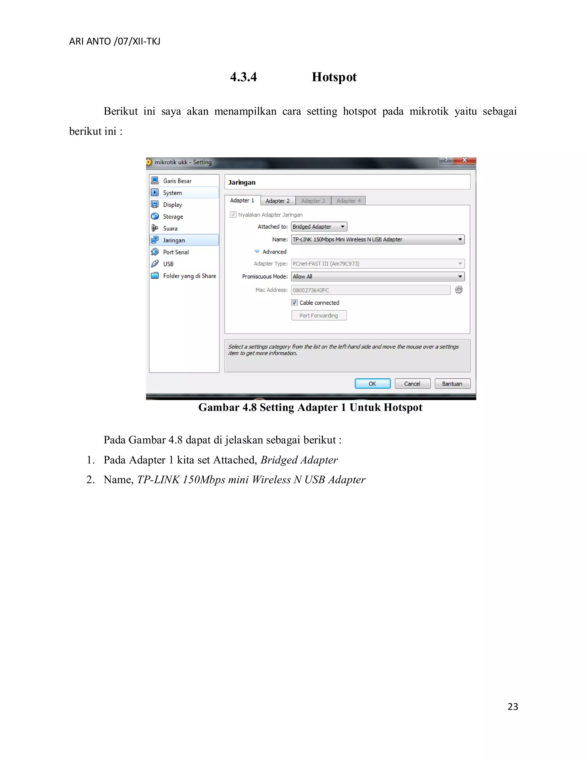 ARI ANTO /07/XII-TKJ
23
4.3.4 Hotspot
Berikut ini saya akan menampilkan cara setting hotspot pada mikrotik yaitu sebagai
berikut ini :
Gambar 4.8 Setting Adapter 1 Untuk Hotspot
Pada Gambar 4.8 dapat di jelaskan sebagai berikut :
1. Pada Adapter 1 kita set Attached, Bridged Adapter
2. Name, TP-LINK 150Mbps mini Wireless N USB Adapter
 
