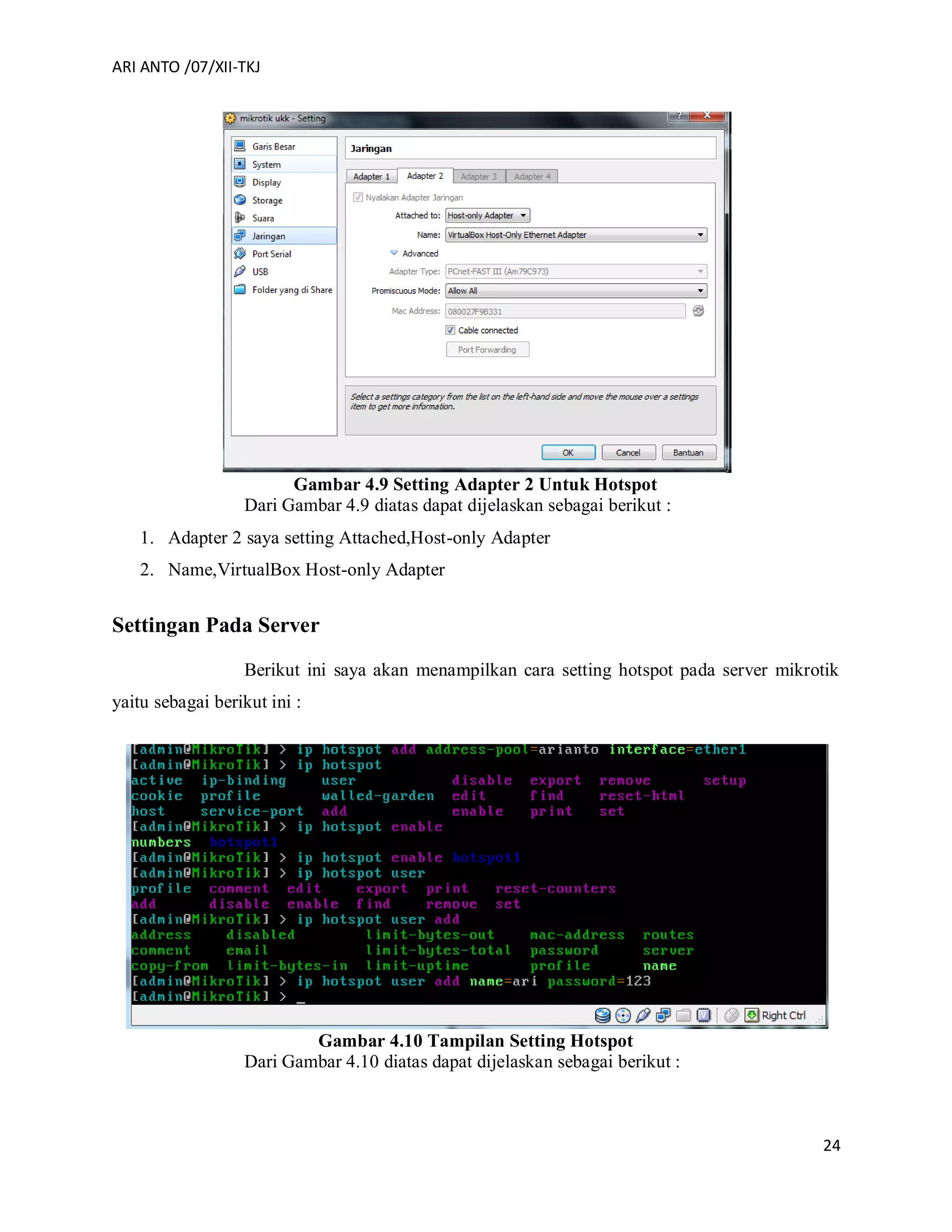 ARI ANTO /07/XII-TKJ
24
Gambar 4.9 Setting Adapter 2 Untuk Hotspot
Dari Gambar 4.9 diatas dapat dijelaskan sebagai berikut :
1. Adapter 2 saya setting Attached,Host-only Adapter
2. Name,VirtualBox Host-only Adapter
Settingan Pada Server
Berikut ini saya akan menampilkan cara setting hotspot pada server mikrotik
yaitu sebagai berikut ini :
Gambar 4.10 Tampilan Setting Hotspot
Dari Gambar 4.10 diatas dapat dijelaskan sebagai berikut :
 