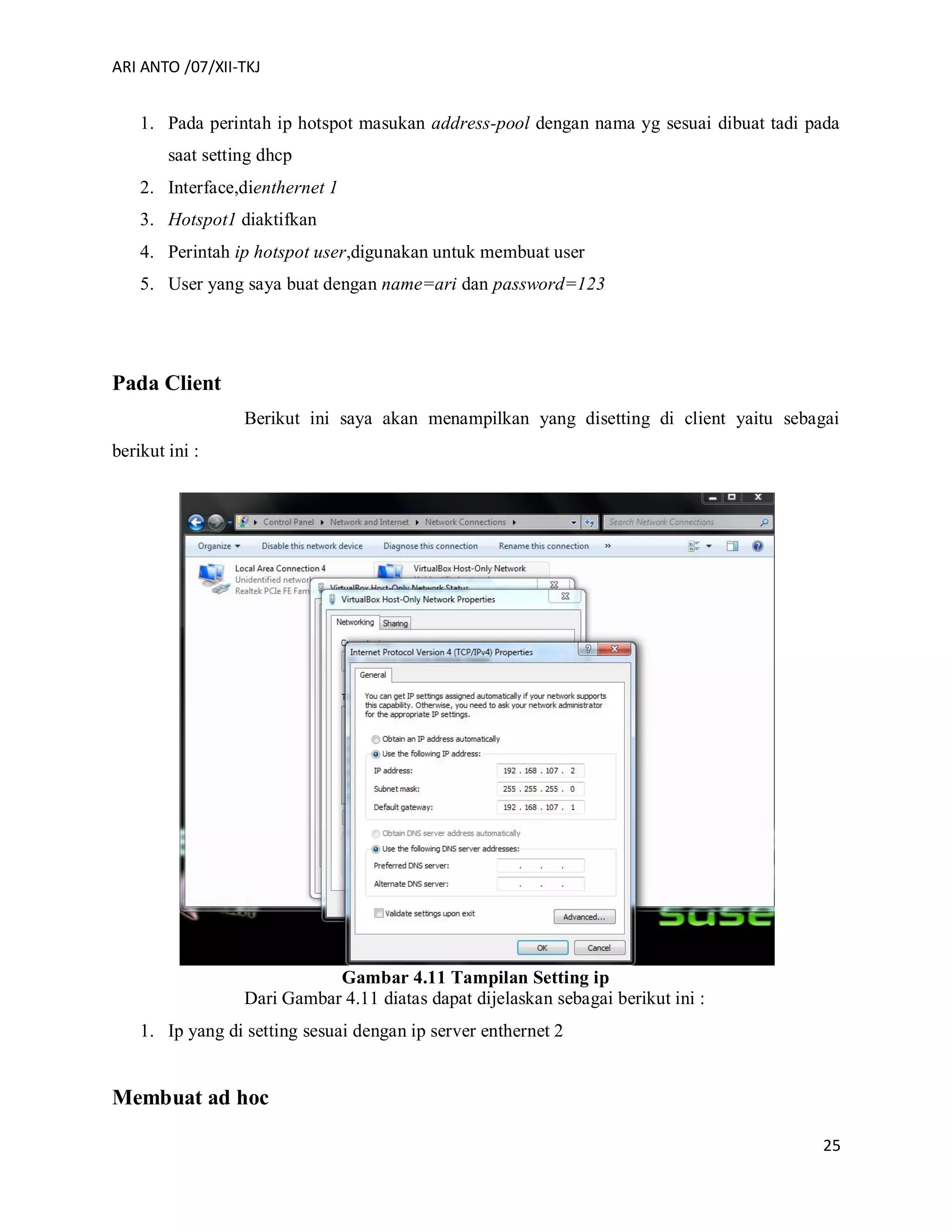 ARI ANTO /07/XII-TKJ
25
1. Pada perintah ip hotspot masukan address-pool dengan nama yg sesuai dibuat tadi pada
saat setting dhcp
2. Interface,dienthernet 1
3. Hotspot1 diaktifkan
4. Perintah ip hotspot user,digunakan untuk membuat user
5. User yang saya buat dengan name=ari dan password=123
Pada Client
Berikut ini saya akan menampilkan yang disetting di client yaitu sebagai
berikut ini :
Gambar 4.11 Tampilan Setting ip
Dari Gambar 4.11 diatas dapat dijelaskan sebagai berikut ini :
1. Ip yang di setting sesuai dengan ip server enthernet 2
Membuat ad hoc
 