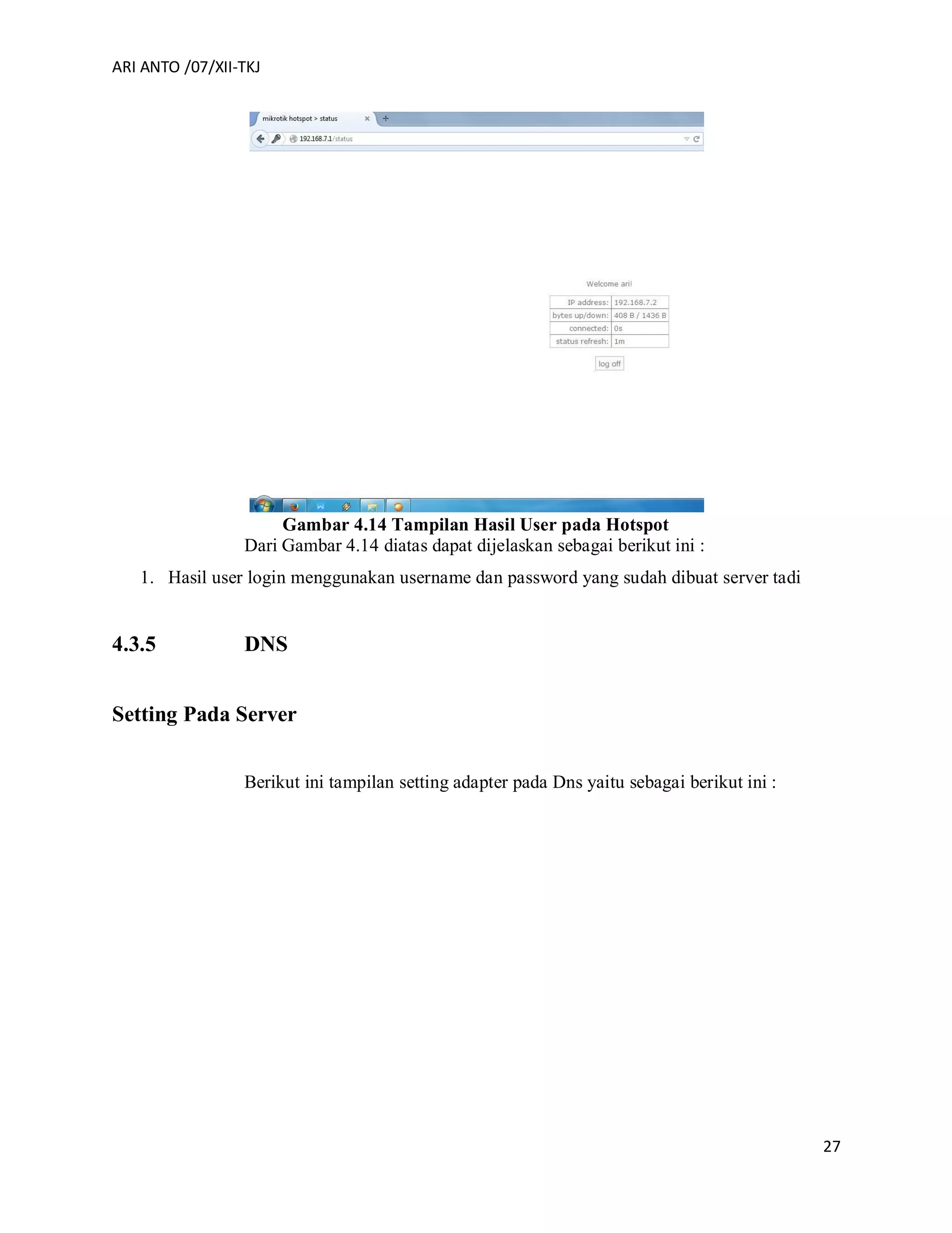 ARI ANTO /07/XII-TKJ
27
Gambar 4.14 Tampilan Hasil User pada Hotspot
Dari Gambar 4.14 diatas dapat dijelaskan sebagai berikut ini :
1. Hasil user login menggunakan username dan password yang sudah dibuat server tadi
4.3.5 DNS
Setting Pada Server
Berikut ini tampilan setting adapter pada Dns yaitu sebagai berikut ini :
 