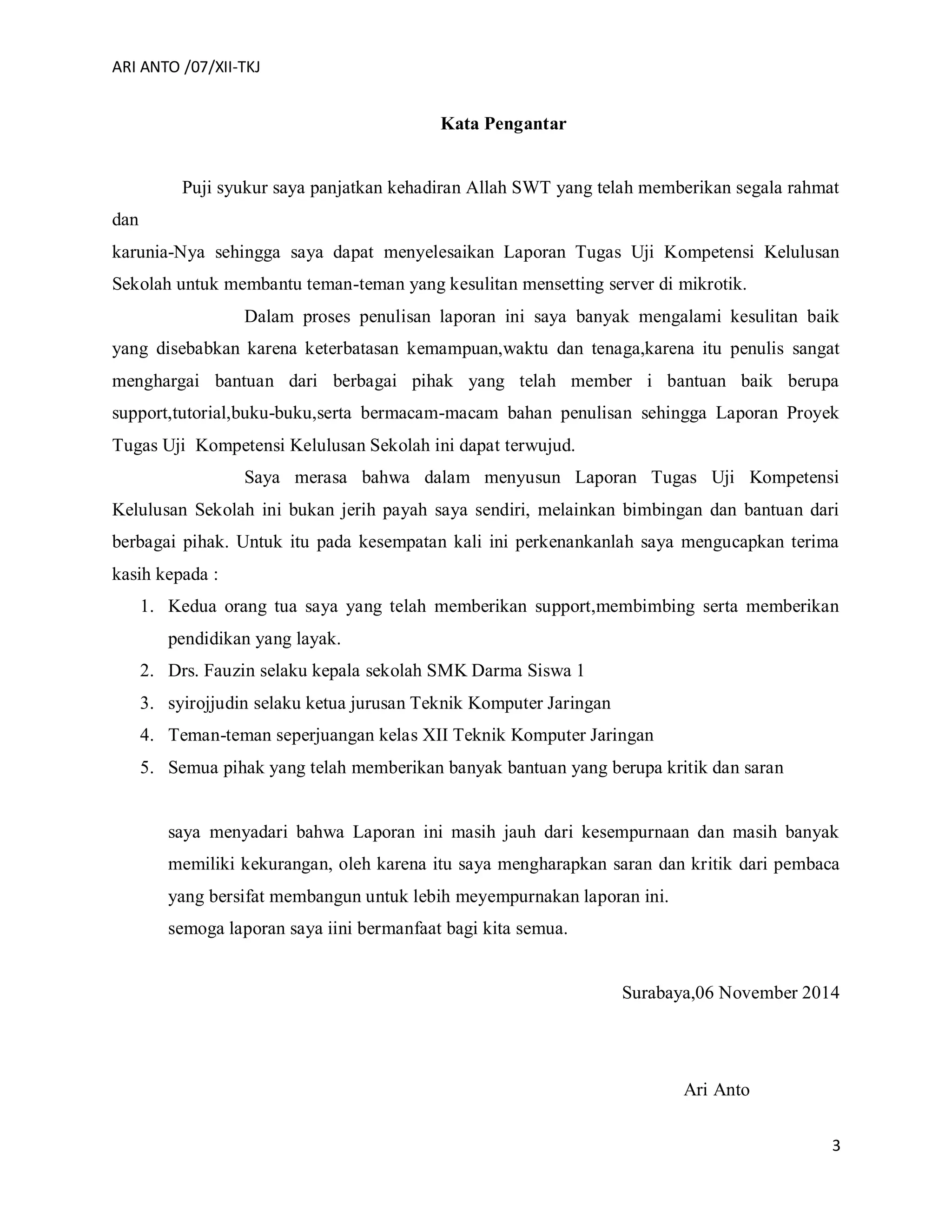 ARI ANTO /07/XII-TKJ
3
Kata Pengantar
Puji syukur saya panjatkan kehadiran Allah SWT yang telah memberikan segala rahmat
dan
karunia-Nya sehingga saya dapat menyelesaikan Laporan Tugas Uji Kompetensi Kelulusan
Sekolah untuk membantu teman-teman yang kesulitan mensetting server di mikrotik.
Dalam proses penulisan laporan ini saya banyak mengalami kesulitan baik
yang disebabkan karena keterbatasan kemampuan,waktu dan tenaga,karena itu penulis sangat
menghargai bantuan dari berbagai pihak yang telah member i bantuan baik berupa
support,tutorial,buku-buku,serta bermacam-macam bahan penulisan sehingga Laporan Proyek
Tugas Uji Kompetensi Kelulusan Sekolah ini dapat terwujud.
Saya merasa bahwa dalam menyusun Laporan Tugas Uji Kompetensi
Kelulusan Sekolah ini bukan jerih payah saya sendiri, melainkan bimbingan dan bantuan dari
berbagai pihak. Untuk itu pada kesempatan kali ini perkenankanlah saya mengucapkan terima
kasih kepada :
1. Kedua orang tua saya yang telah memberikan support,membimbing serta memberikan
pendidikan yang layak.
2. Drs. Fauzin selaku kepala sekolah SMK Darma Siswa 1
3. syirojjudin selaku ketua jurusan Teknik Komputer Jaringan
4. Teman-teman seperjuangan kelas XII Teknik Komputer Jaringan
5. Semua pihak yang telah memberikan banyak bantuan yang berupa kritik dan saran
saya menyadari bahwa Laporan ini masih jauh dari kesempurnaan dan masih banyak
memiliki kekurangan, oleh karena itu saya mengharapkan saran dan kritik dari pembaca
yang bersifat membangun untuk lebih meyempurnakan laporan ini.
semoga laporan saya iini bermanfaat bagi kita semua.
Surabaya,06 November 2014
Ari Anto
 