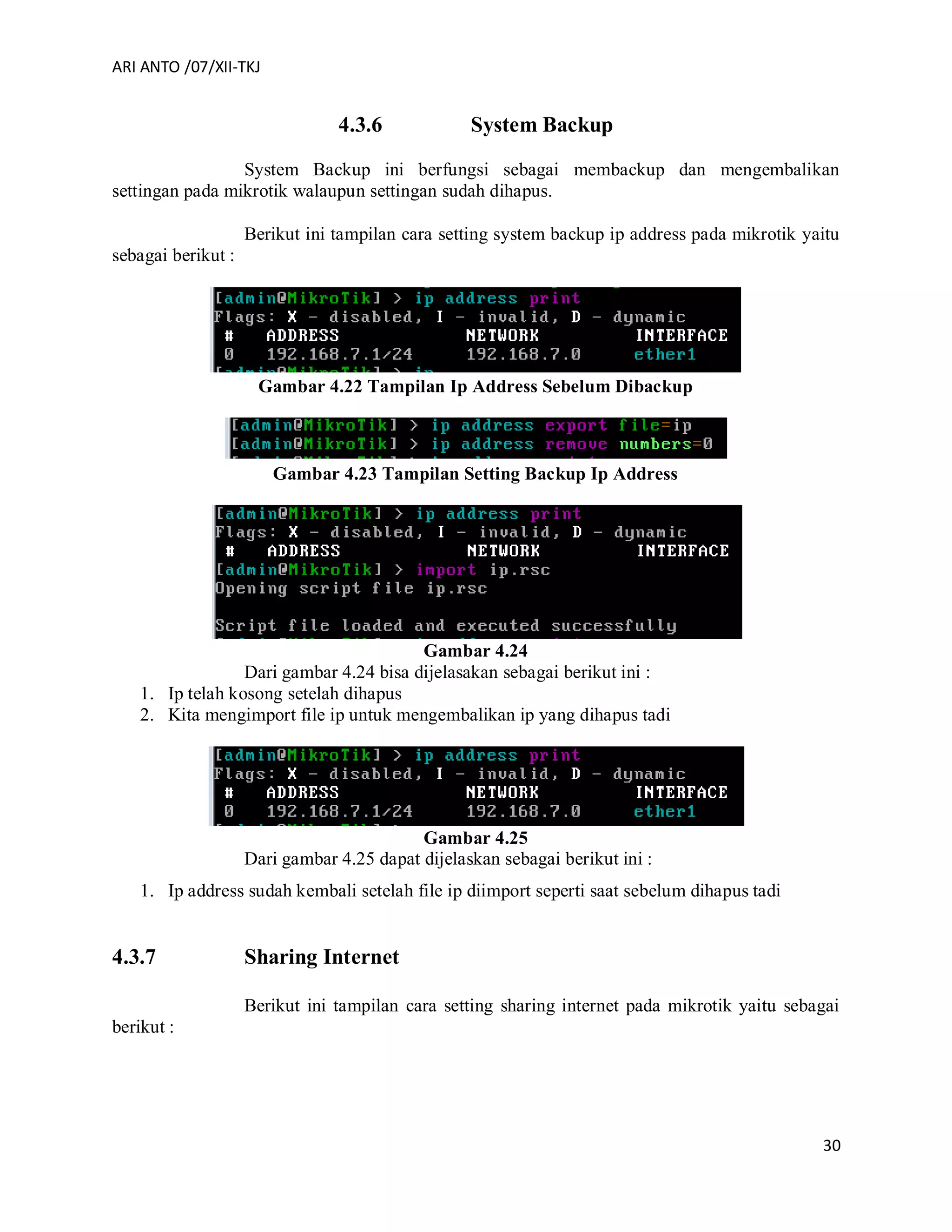 ARI ANTO /07/XII-TKJ
30
4.3.6 System Backup
System Backup ini berfungsi sebagai membackup dan mengembalikan
settingan pada mikrotik walaupun settingan sudah dihapus.
Berikut ini tampilan cara setting system backup ip address pada mikrotik yaitu
sebagai berikut :
Gambar 4.22 Tampilan Ip Address Sebelum Dibackup
Gambar 4.23 Tampilan Setting Backup Ip Address
Gambar 4.24
Dari gambar 4.24 bisa dijelasakan sebagai berikut ini :
1. Ip telah kosong setelah dihapus
2. Kita mengimport file ip untuk mengembalikan ip yang dihapus tadi
Gambar 4.25
Dari gambar 4.25 dapat dijelaskan sebagai berikut ini :
1. Ip address sudah kembali setelah file ip diimport seperti saat sebelum dihapus tadi
4.3.7 Sharing Internet
Berikut ini tampilan cara setting sharing internet pada mikrotik yaitu sebagai
berikut :
 