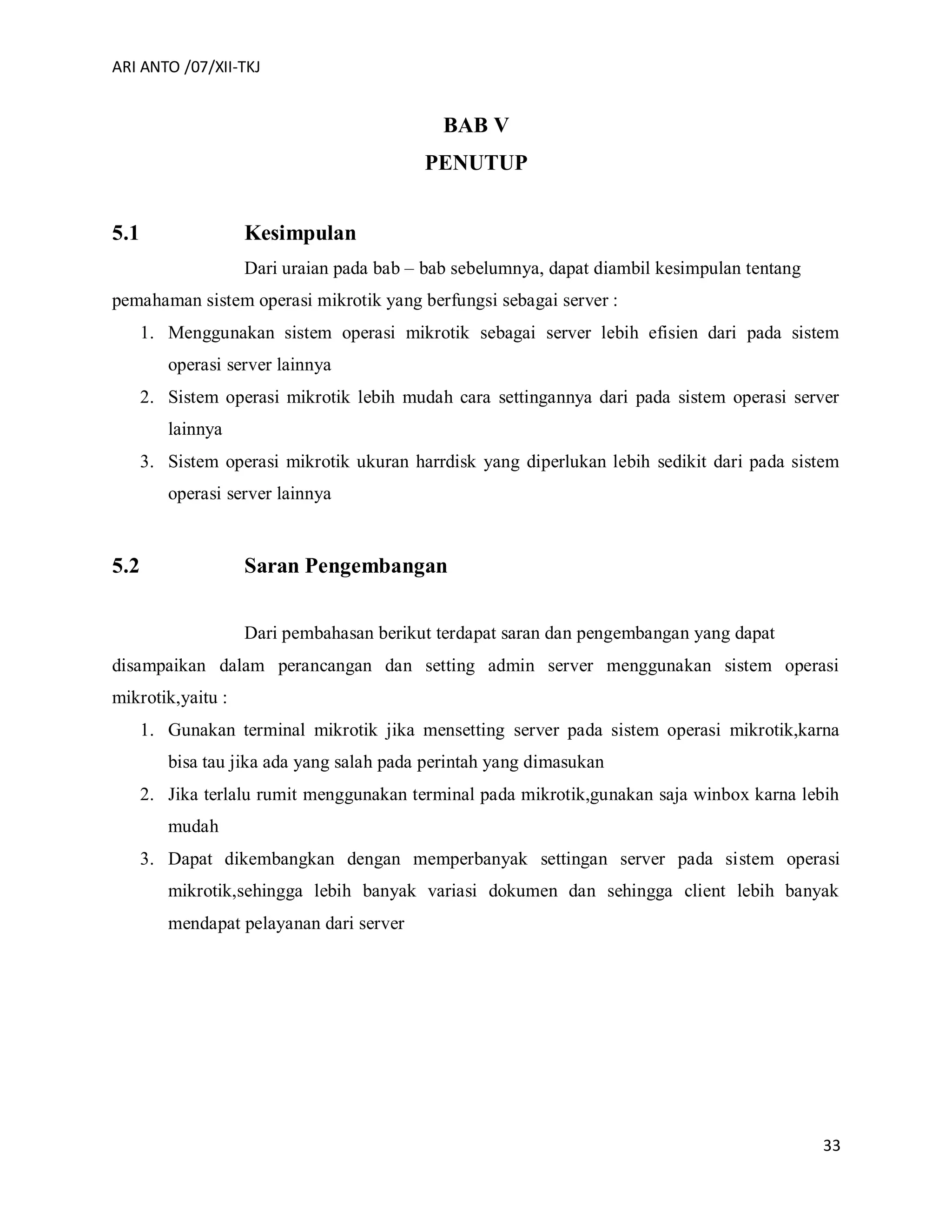 ARI ANTO /07/XII-TKJ
33
BAB V
PENUTUP
5.1 Kesimpulan
Dari uraian pada bab – bab sebelumnya, dapat diambil kesimpulan tentang
pemahaman sistem operasi mikrotik yang berfungsi sebagai server :
1. Menggunakan sistem operasi mikrotik sebagai server lebih efisien dari pada sistem
operasi server lainnya
2. Sistem operasi mikrotik lebih mudah cara settingannya dari pada sistem operasi server
lainnya
3. Sistem operasi mikrotik ukuran harrdisk yang diperlukan lebih sedikit dari pada sistem
operasi server lainnya
5.2 Saran Pengembangan
Dari pembahasan berikut terdapat saran dan pengembangan yang dapat
disampaikan dalam perancangan dan setting admin server menggunakan sistem operasi
mikrotik,yaitu :
1. Gunakan terminal mikrotik jika mensetting server pada sistem operasi mikrotik,karna
bisa tau jika ada yang salah pada perintah yang dimasukan
2. Jika terlalu rumit menggunakan terminal pada mikrotik,gunakan saja winbox karna lebih
mudah
3. Dapat dikembangkan dengan memperbanyak settingan server pada sistem operasi
mikrotik,sehingga lebih banyak variasi dokumen dan sehingga client lebih banyak
mendapat pelayanan dari server
 