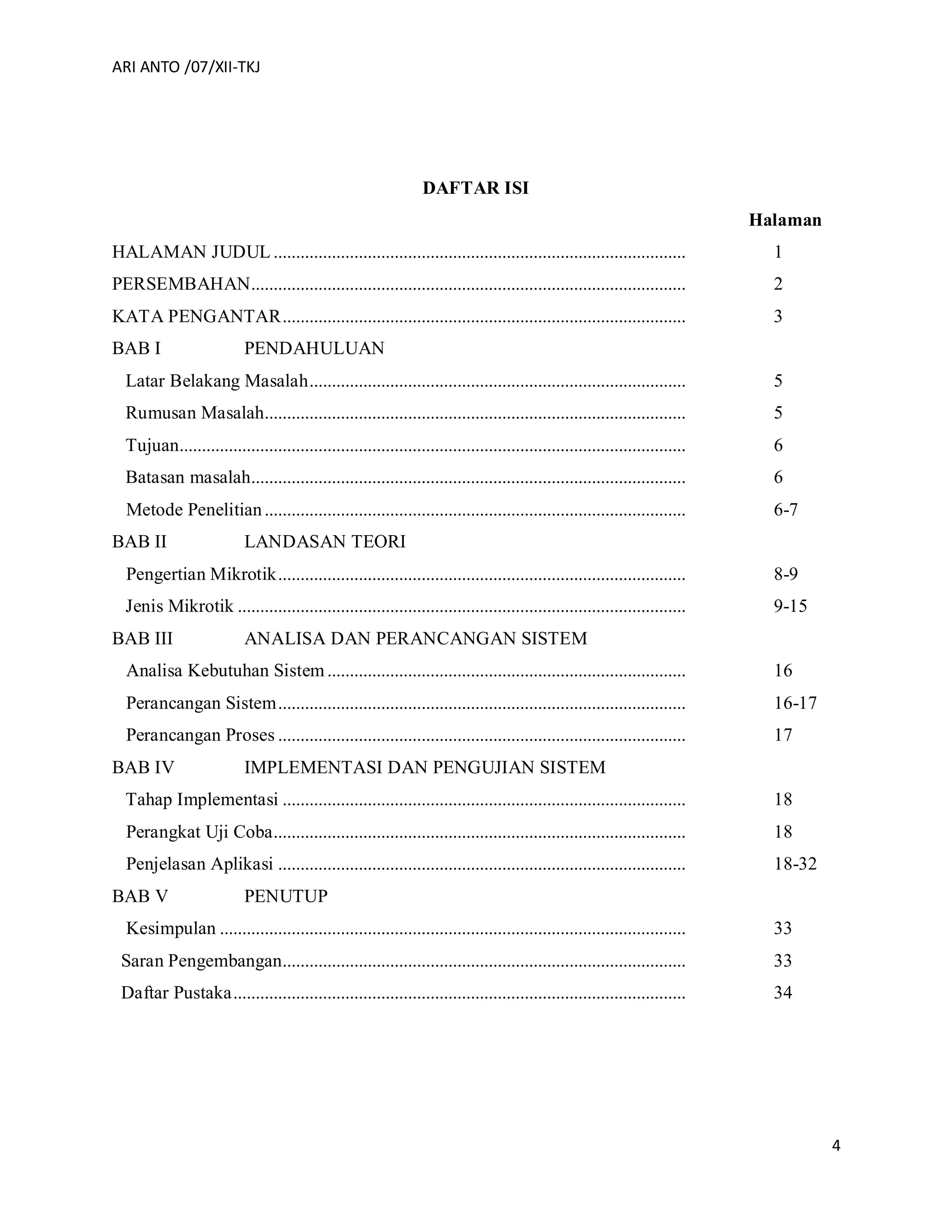 ARI ANTO /07/XII-TKJ
4
DAFTAR ISI
Halaman
HALAMAN JUDUL ............................................................................................ 1
PERSEMBAHAN................................................................................................. 2
KATA PENGANTAR.......................................................................................... 3
BAB I PENDAHULUAN
Latar Belakang Masalah.................................................................................... 5
Rumusan Masalah.............................................................................................. 5
Tujuan................................................................................................................. 6
Batasan masalah................................................................................................. 6
Metode Penelitian.............................................................................................. 6-7
BAB II LANDASAN TEORI
Pengertian Mikrotik........................................................................................... 8-9
Jenis Mikrotik .................................................................................................... 9-15
BAB III ANALISA DAN PERANCANGAN SISTEM
Analisa Kebutuhan Sistem................................................................................ 16
Perancangan Sistem........................................................................................... 16-17
Perancangan Proses ........................................................................................... 17
BAB IV IMPLEMENTASI DAN PENGUJIAN SISTEM
Tahap Implementasi .......................................................................................... 18
Perangkat Uji Coba............................................................................................ 18
Penjelasan Aplikasi ........................................................................................... 18-32
BAB V PENUTUP
Kesimpulan ........................................................................................................ 33
Saran Pengembangan.......................................................................................... 33
Daftar Pustaka..................................................................................................... 34
 