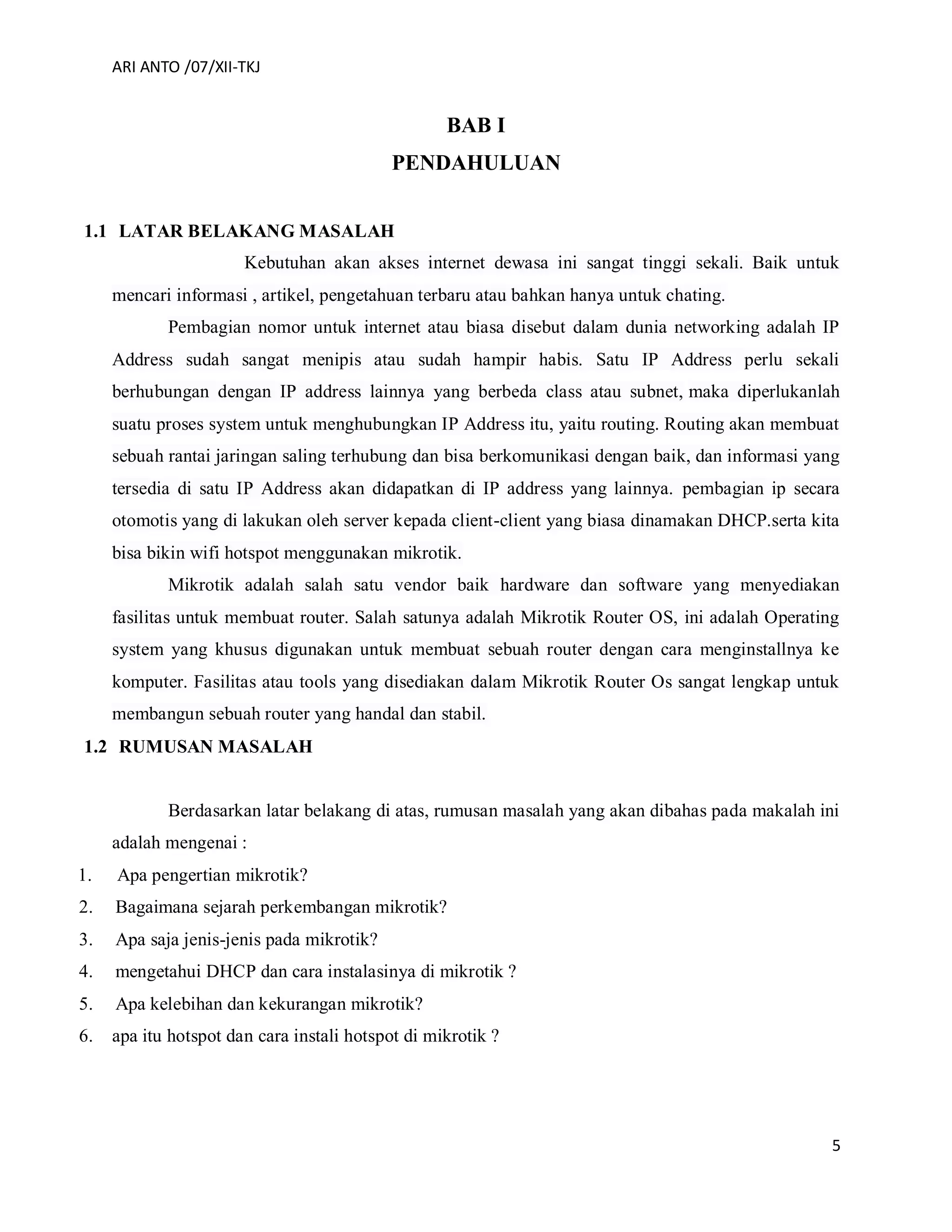 ARI ANTO /07/XII-TKJ
5
BAB I
PENDAHULUAN
1.1 LATAR BELAKANG MASALAH
Kebutuhan akan akses internet dewasa ini sangat tinggi sekali. Baik untuk
mencari informasi , artikel, pengetahuan terbaru atau bahkan hanya untuk chating.
Pembagian nomor untuk internet atau biasa disebut dalam dunia networking adalah IP
Address sudah sangat menipis atau sudah hampir habis. Satu IP Address perlu sekali
berhubungan dengan IP address lainnya yang berbeda class atau subnet, maka diperlukanlah
suatu proses system untuk menghubungkan IP Address itu, yaitu routing. Routing akan membuat
sebuah rantai jaringan saling terhubung dan bisa berkomunikasi dengan baik, dan informasi yang
tersedia di satu IP Address akan didapatkan di IP address yang lainnya. pembagian ip secara
otomotis yang di lakukan oleh server kepada client-client yang biasa dinamakan DHCP.serta kita
bisa bikin wifi hotspot menggunakan mikrotik.
Mikrotik adalah salah satu vendor baik hardware dan software yang menyediakan
fasilitas untuk membuat router. Salah satunya adalah Mikrotik Router OS, ini adalah Operating
system yang khusus digunakan untuk membuat sebuah router dengan cara menginstallnya ke
komputer. Fasilitas atau tools yang disediakan dalam Mikrotik Router Os sangat lengkap untuk
membangun sebuah router yang handal dan stabil.
1.2 RUMUSAN MASALAH
Berdasarkan latar belakang di atas, rumusan masalah yang akan dibahas pada makalah ini
adalah mengenai :
1. Apa pengertian mikrotik?
2. Bagaimana sejarah perkembangan mikrotik?
3. Apa saja jenis-jenis pada mikrotik?
4. mengetahui DHCP dan cara instalasinya di mikrotik ?
5. Apa kelebihan dan kekurangan mikrotik?
6. apa itu hotspot dan cara instali hotspot di mikrotik ?
 