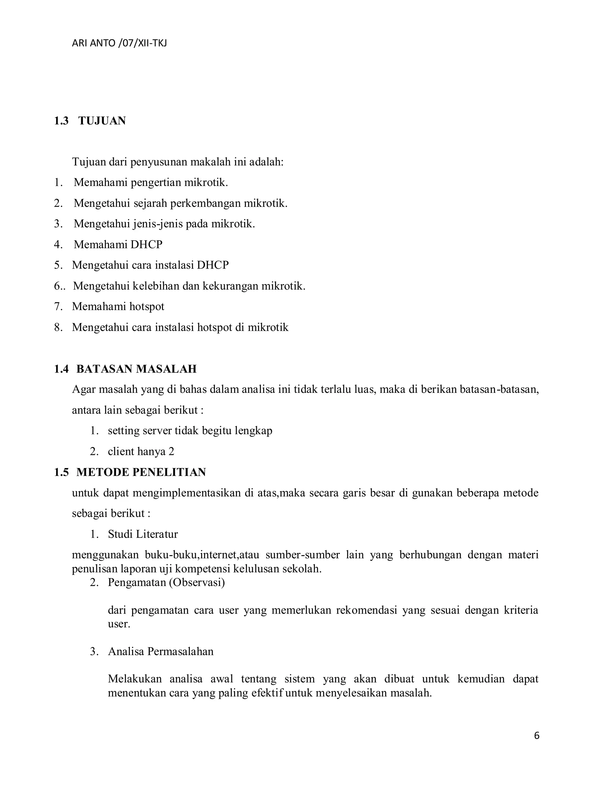 ARI ANTO /07/XII-TKJ
6
1.3 TUJUAN
Tujuan dari penyusunan makalah ini adalah:
1. Memahami pengertian mikrotik.
2. Mengetahui sejarah perkembangan mikrotik.
3. Mengetahui jenis-jenis pada mikrotik.
4. Memahami DHCP
5. Mengetahui cara instalasi DHCP
6.. Mengetahui kelebihan dan kekurangan mikrotik.
7. Memahami hotspot
8. Mengetahui cara instalasi hotspot di mikrotik
1.4 BATASAN MASALAH
Agar masalah yang di bahas dalam analisa ini tidak terlalu luas, maka di berikan batasan-batasan,
antara lain sebagai berikut :
1. setting server tidak begitu lengkap
2. client hanya 2
1.5 METODE PENELITIAN
untuk dapat mengimplementasikan di atas,maka secara garis besar di gunakan beberapa metode
sebagai berikut :
1. Studi Literatur
menggunakan buku-buku,internet,atau sumber-sumber lain yang berhubungan dengan materi
penulisan laporan uji kompetensi kelulusan sekolah.
2. Pengamatan (Observasi)
dari pengamatan cara user yang memerlukan rekomendasi yang sesuai dengan kriteria
user.
3. Analisa Permasalahan
Melakukan analisa awal tentang sistem yang akan dibuat untuk kemudian dapat
menentukan cara yang paling efektif untuk menyelesaikan masalah.
 