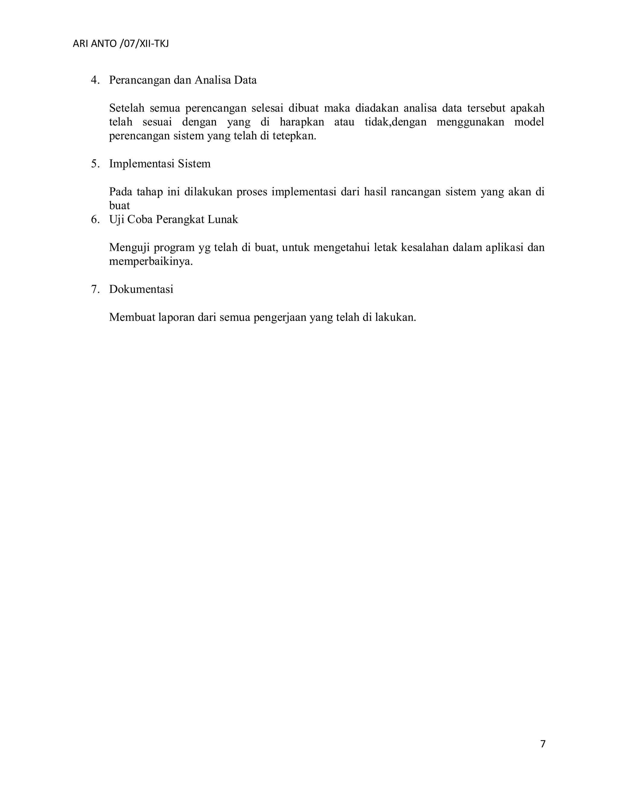 ARI ANTO /07/XII-TKJ
7
4. Perancangan dan Analisa Data
Setelah semua perencangan selesai dibuat maka diadakan analisa data tersebut apakah
telah sesuai dengan yang di harapkan atau tidak,dengan menggunakan model
perencangan sistem yang telah di tetepkan.
5. Implementasi Sistem
Pada tahap ini dilakukan proses implementasi dari hasil rancangan sistem yang akan di
buat
6. Uji Coba Perangkat Lunak
Menguji program yg telah di buat, untuk mengetahui letak kesalahan dalam aplikasi dan
memperbaikinya.
7. Dokumentasi
Membuat laporan dari semua pengerjaan yang telah di lakukan.
 