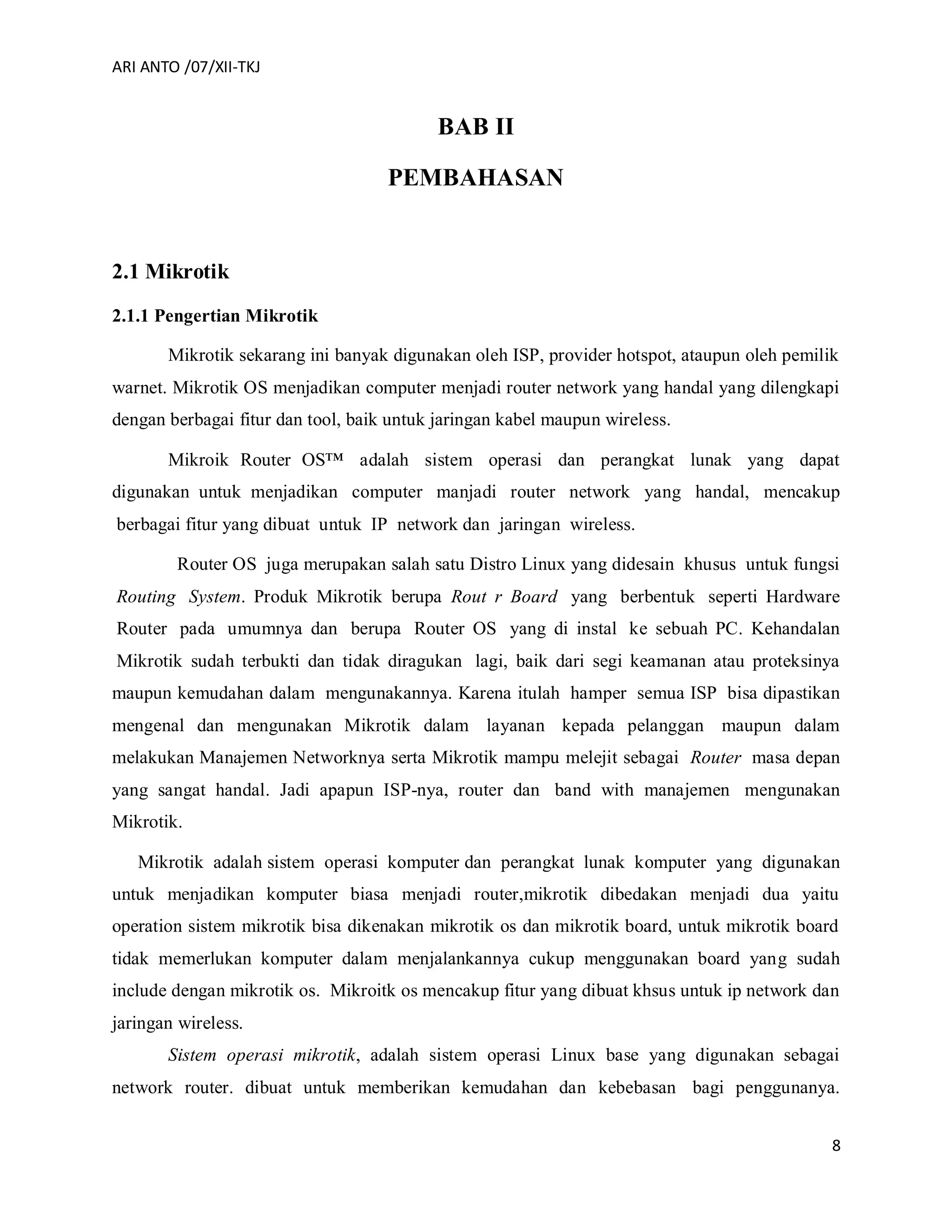 ARI ANTO /07/XII-TKJ
8
BAB II
PEMBAHASAN
2.1 Mikrotik
2.1.1 Pengertian Mikrotik
Mikrotik sekarang ini banyak digunakan oleh ISP, provider hotspot, ataupun oleh pemilik
warnet. Mikrotik OS menjadikan computer menjadi router network yang handal yang dilengkapi
dengan berbagai fitur dan tool, baik untuk jaringan kabel maupun wireless.
Mikroik Router OS™ adalah sistem operasi dan perangkat lunak yang dapat
digunakan untuk menjadikan computer manjadi router network yang handal, mencakup
berbagai fitur yang dibuat untuk IP network dan jaringan wireless.
Router OS juga merupakan salah satu Distro Linux yang didesain khusus untuk fungsi
Routing System. Produk Mikrotik berupa Rout r Board yang berbentuk seperti Hardware
Router pada umumnya dan berupa Router OS yang di instal ke sebuah PC. Kehandalan
Mikrotik sudah terbukti dan tidak diragukan lagi, baik dari segi keamanan atau proteksinya
maupun kemudahan dalam mengunakannya. Karena itulah hamper semua ISP bisa dipastikan
mengenal dan mengunakan Mikrotik dalam layanan kepada pelanggan maupun dalam
melakukan Manajemen Networknya serta Mikrotik mampu melejit sebagai Router masa depan
yang sangat handal. Jadi apapun ISP-nya, router dan band with manajemen mengunakan
Mikrotik.
Mikrotik adalah sistem operasi komputer dan perangkat lunak komputer yang digunakan
untuk menjadikan komputer biasa menjadi router,mikrotik dibedakan menjadi dua yaitu
operation sistem mikrotik bisa dikenakan mikrotik os dan mikrotik board, untuk mikrotik board
tidak memerlukan komputer dalam menjalankannya cukup menggunakan board yang sudah
include dengan mikrotik os. Mikroitk os mencakup fitur yang dibuat khsus untuk ip network dan
jaringan wireless.
Sistem operasi mikrotik, adalah sistem operasi Linux base yang digunakan sebagai
network router. dibuat untuk memberikan kemudahan dan kebebasan bagi penggunanya.
 