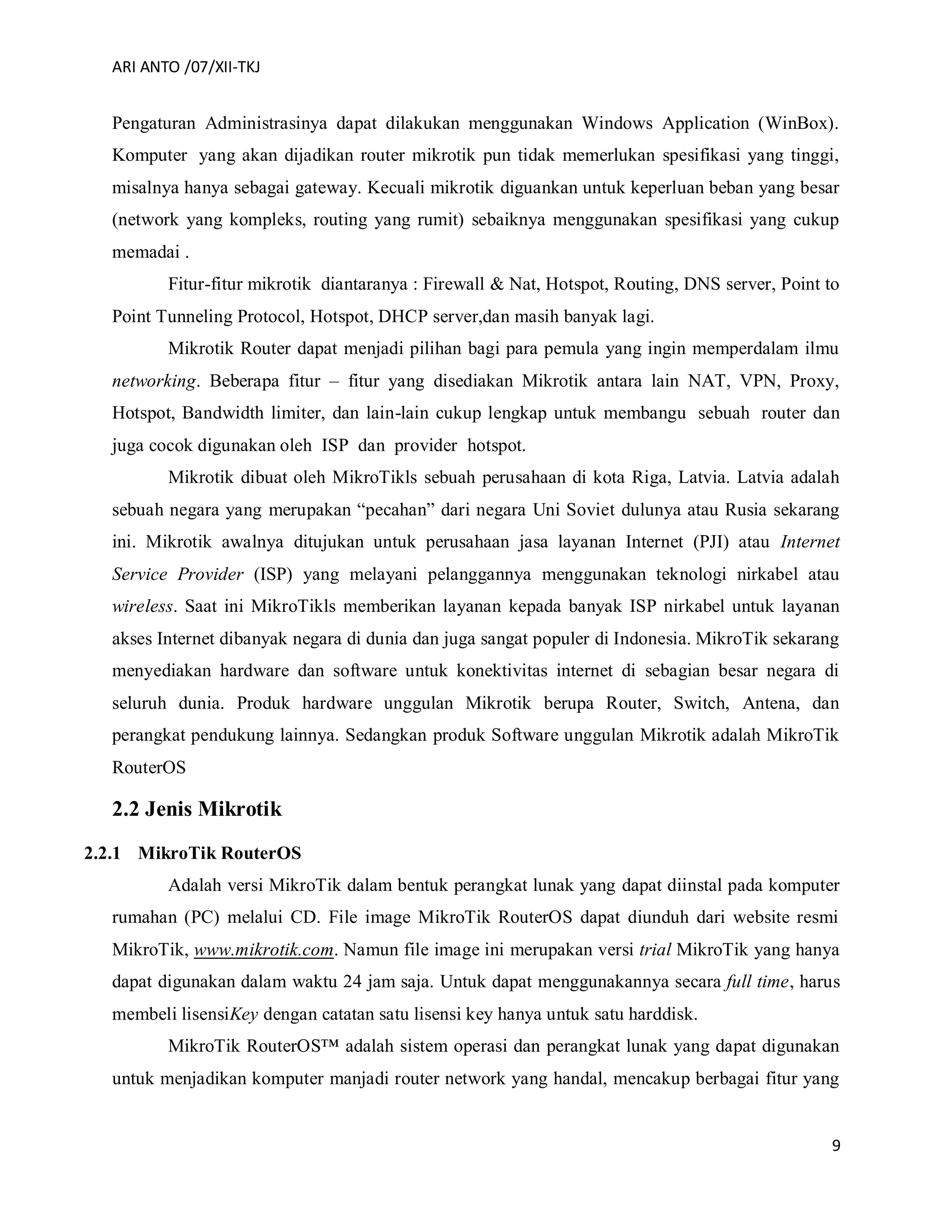ARI ANTO /07/XII-TKJ
9
Pengaturan Administrasinya dapat dilakukan menggunakan Windows Application (WinBox).
Komputer yang akan dijadikan router mikrotik pun tidak memerlukan spesifikasi yang tinggi,
misalnya hanya sebagai gateway. Kecuali mikrotik diguankan untuk keperluan beban yang besar
(network yang kompleks, routing yang rumit) sebaiknya menggunakan spesifikasi yang cukup
memadai .
Fitur-fitur mikrotik diantaranya : Firewall & Nat, Hotspot, Routing, DNS server, Point to
Point Tunneling Protocol, Hotspot, DHCP server,dan masih banyak lagi.
Mikrotik Router dapat menjadi pilihan bagi para pemula yang ingin memperdalam ilmu
networking. Beberapa fitur – fitur yang disediakan Mikrotik antara lain NAT, VPN, Proxy,
Hotspot, Bandwidth limiter, dan lain-lain cukup lengkap untuk membangu sebuah router dan
juga cocok digunakan oleh ISP dan provider hotspot.
Mikrotik dibuat oleh MikroTikls sebuah perusahaan di kota Riga, Latvia. Latvia adalah
sebuah negara yang merupakan “pecahan” dari negara Uni Soviet dulunya atau Rusia sekarang
ini. Mikrotik awalnya ditujukan untuk perusahaan jasa layanan Internet (PJI) atau Internet
Service Provider (ISP) yang melayani pelanggannya menggunakan teknologi nirkabel atau
wireless. Saat ini MikroTikls memberikan layanan kepada banyak ISP nirkabel untuk layanan
akses Internet dibanyak negara di dunia dan juga sangat populer di Indonesia. MikroTik sekarang
menyediakan hardware dan software untuk konektivitas internet di sebagian besar negara di
seluruh dunia. Produk hardware unggulan Mikrotik berupa Router, Switch, Antena, dan
perangkat pendukung lainnya. Sedangkan produk Software unggulan Mikrotik adalah MikroTik
RouterOS
2.2 Jenis Mikrotik
2.2.1 MikroTik RouterOS
Adalah versi MikroTik dalam bentuk perangkat lunak yang dapat diinstal pada komputer
rumahan (PC) melalui CD. File image MikroTik RouterOS dapat diunduh dari website resmi
MikroTik, www.mikrotik.com. Namun file image ini merupakan versi trial MikroTik yang hanya
dapat digunakan dalam waktu 24 jam saja. Untuk dapat menggunakannya secara full time, harus
membeli lisensiKey dengan catatan satu lisensi key hanya untuk satu harddisk.
MikroTik RouterOS™ adalah sistem operasi dan perangkat lunak yang dapat digunakan
untuk menjadikan komputer manjadi router network yang handal, mencakup berbagai fitur yang
 