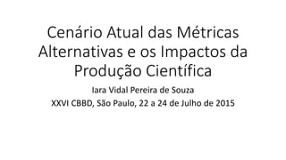 Cenário Atual das Métricas
Alternativas e os Impactos da
Produção Científica
Iara Vidal Pereira de Souza
XXVI CBBD, São Paulo, 22 a 24 de Julho de 2015
 
