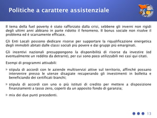 Politiche a carattere assistenziale
Il tema della fuel poverty è stato rafforzato dalla crisi, sebbene gli inverni non rigidi
degli ultimi anni abbiano in parte ridotto il fenomeno. Il bonus sociale non risolve il
problema ed è scarsamente efficace.
Gli Enti Locali possono dedicare risorse per supportare la riqualificazione energetica
degli immobili abitati dalle classi sociali più povere e dai gruppi più emarginati.
Gli incentivi nazionali presuppongono la disponibilità di risorse da investire (ed
eventualmente un reddito da detrarre), per cui sono poco utilizzabili nei casi qui citati.
Esempi di programmi attivabili:
stipula di accordi con le aziende multiservizi attive sul territorio, affinché possano
intervenire presso le utenze disagiate recuperando gli investimenti in bolletta e
beneficiando dei certificati bianchi;
stipula di accordi con uno o più istituti di credito per mettere a disposizione
finanziamenti a tasso zero, coperti da un apposito fondo di garanzia;
mix dei due punti precedenti.
13
 