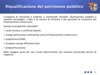 Riqualificazione del patrimonio pubblico
L’esigenza di intervento è evidente, e comprende immobili, illuminazione pubblica e
impianti tecnologici. L’idea è di cercare di sfruttare il più possibile lo strumento del
finanziamento tramite terzi.
Esempi di programmi utilizzabili:
conto termico e certificati bianchi;
energy performance contracting unito al finanziamento tramite terzi;
programma ELENA;
European energy efficiency fund;
programma Jessica.
Nella maggior parte dei casi risulta determinante una struttura territoriale tecnica di
supporto.
14
 