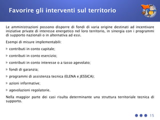 Favorire gli interventi sul territorio
Le amministrazioni possono disporre di fondi di varia origine destinati ad incentivare
iniziative private di interesse energetico nel loro territorio, in sinergia con i programmi
di supporto nazionali o in alternativa ad essi.
Esempi di misure implementabili:
contributi in conto capitale;
contributi in conto esercizio;
contributi in conto interesse o a tasso agevolato;
fondi di garanzia;
programmi di assistenza tecnica (ELENA e JESSICA);
azioni informative;
agevolazioni regolatorie.
Nella maggior parte dei casi risulta determinante una struttura territoriale tecnica di
supporto.
15
 