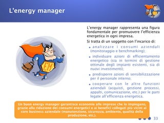 L’energy manager
L’energy manager rappresenta una figura
fondamentale per promuovere l’efficienza
energetica in ogni impresa.
Si tratta di un soggetto con l’incarico di:
•analizzare i consumi aziendali
(monitoraggio e benchmarking);
•individuare azioni di efficientamento
energetico (sia in termini di gestione
ottimale degli impianti esistenti, sia di
nuovi investimenti);
•predisporre azioni di sensibilizzazione
per il personale interno;
•cooperare con le altre funzioni
aziendali (acquisti, gestione processi,
appalti, comunicazione, etc.) per le parti
legate all’efficienza energetica.
33
Un buon energy manager garantisce economie alle imprese che lo impiegano,
grazie alla riduzione dei consumi energetici e ai benefici collegati più vicini al
core business aziendale (manutenzione, sicurezza, ambiente, qualità della
produzione, etc.).
 