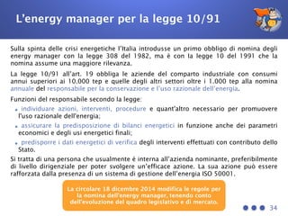 L’energy manager per la legge 10/91
Sulla spinta delle crisi energetiche l’Italia introdusse un primo obbligo di nomina degli
energy manager con la legge 308 del 1982, ma è con la legge 10 del 1991 che la
nomina assume una maggiore rilevanza.
La legge 10/91 all’art. 19 obbliga le aziende del comparto industriale con consumi
annui superiori ai 10.000 tep e quelle degli altri settori oltre i 1.000 tep alla nomina
annuale del responsabile per la conservazione e l’uso razionale dell’energia.
Funzioni del responsabile secondo la legge:
•individuare azioni, interventi, procedure e quant'altro necessario per promuovere
l'uso razionale dell'energia;
•assicurare la predisposizione di bilanci energetici in funzione anche dei parametri
economici e degli usi energetici finali;
•predisporre i dati energetici di verifica degli interventi effettuati con contributo dello
Stato.
Si tratta di una persona che usualmente è interna all’azienda nominante, preferibilmente
di livello dirigenziale per poter svolgere un’efficace azione. La sua azione può essere
rafforzata dalla presenza di un sistema di gestione dell’energia ISO 50001.
34
La circolare 18 dicembre 2014 modifica le regole per
la nomina dell’energy manager, tenendo conto
dell’evoluzione del quadro legislativo e di mercato.
 